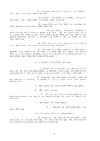 a) conceder audiência pública na Câmara,
em dias e horários pré-fixados;

                        b) manter, em nome da Câmara, todos os
contatos com o Prefeito e demais autoridades;

                       c) encaminhar ao Prefeito os pedidos de
informações formulados pela Câmara;

                              d) contratar advogado, mediante
autorização do Plenário, para a propositura de ações judiciais
e independentemente de autorização para defesas nas ações que
forem movidas contra a Câmara ou contra ato da Mesa ou da
Presidência;

                       e) solicitar a intervenção no Município
nos casos admitidos pela Constituição Estadual;

                       f) interpelar judicialmente o Prefeito,
quando este deixar de colocar à disposição da Câmara, no prazo
legal, as quantias requisitadas ou a parcela correspondente ao
duodécimo das dotações orçamentárias.


                     IX - QUANTO À POLÍCIA INTERNA:


                         a) policiar o recinto da Câmara com o
auxílio de seus funcionários, podendo requisitar elementos de
corporações civis ou militares para manter a ordem interna;

                      b) permitir que qualquer cidadão assista
às sessões da Câmara, na parte do recinto que lhe é reservado,
desde que:

                     1- apresente-se convenientemente trajado;

                     2- não porte armas;

                         3- não se manifeste desrespeitosa ou
excessivamente, em apoio ou desaprovação ao que se passa no
Plenário;

                     4 - respeite os Vereadores;

                              5 - atenda às determinações da
Presidência;

                     6 - não interpele os Vereadores;

                       c) obrigar a se retirar do recinto, sem
prejuízo de outras medidas, os assistentes que não observarem
os deveres elencados na alínea anterior;




                                   19
 