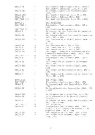 SEÇÃO VI       -   Das Sessões Extraordinárias da Sessão
                   Legislativa Ordinária (Art. 94 a 96)
SEÇÃO VII      -   Da Sessão Legislativa Extraordinária
                   (Art. 97)
SEÇÃO VIII     -   Das Sessões Secretas (Art. 98 a 99)
SEÇÃO IX       -   Das Sessões Solenes (Art. 100)
CAPÍTULO III   -   Das Atas das Sessões (Art. 101 a 102)

TÍTULO V       -   DAS COMISSÕES
CAPÍTULO I     -   Disposições Preliminares (Art. 103 a
                   106)
CAPÍTULO II    -   Das Comissões Permanentes
SEÇÃO I        -   Da Composição das Comissões Permanentes
                   (Art. 107 a 114)
SEÇÃO II       -   Da Competência das Comissões Permanentes
                   (Art. 115 a 119)
SEÇÃO III      -   Dos Presidentes e Vice-Presidentes(Art.
                   120)
                   a 127)
SEÇÃO   IV     -   Das Reuniões (Art. 128 a 132)
SEÇÃO   V      -   Dos Trabalhos (Art. 133 a 144)
SEÇÃO   VI     -   Dos Pareceres (Art. 145 a 148)
SEÇÃO   VII    -   Das Vagas, Licenças e Impedimentos nas
                   Comissões Permanentes (Art. 149 a 151)
CAPÍTULO III   -   Das Comissões Temporárias
SEÇÃO I        -   Disposições Preliminares (Art. 152 a
                   153)
SEÇÃO II       -   Das Comissões de Assuntos Relevantes
                   (Art. 154)
SEÇÃO III      -   Das Comissões de Representação (Art.
                   155)
SEÇÃO IV       -   Das Comissões Processantes (Art. 156 a
                   157)
SEÇÃO V        -   Das Comissões Parlamentares de Inquérito
                   (Art. 158 a 176)

TÍTULO VI      -   DAS PROPOSIÇÕES
CAPÍTULO I     -   Disposições Preliminares (Art. 177)
SEÇÃO I        -   Da Apresentação das Proposições (Art.
                   178)
SEÇÃO II       -   Do Recebimento das Proposições (Art. 179
                   a 180)

SEÇÃO III      -   Da Retirada das Proposições (Art. 181)
SEÇÃO IV       -   Do Arquivamento e do Desarquivamento
                   (Art.182)
SEÇÃO V        -   Do Regime de Tramitação das Proposituras
                   (Art. 183 a 188)
CAPÍTULO II    -   Dos Projetos
SEÇÃO I        -   Disposições Preliminares (Art. 189)
                   SEÇÃO II - Da Proposta de Emenda à Lei
                   Orgânica (Art. 190 a 193)
SEÇÃO III      -   Dos Projetos de Lei (Art. 194 a 200)
SEÇÃO IV       -   Dos Projetos de Decreto Legislativo
                   (Art. 201)




                       2
 
