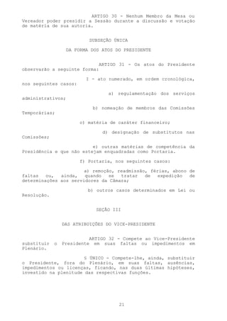ARTIGO 30 - Nenhum Membro da Mesa ou
Vereador poder presidir a Sessão durante a discussão e votação
de matéria de sua autoria.


                           SUBSEÇÃO ÚNICA

                   DA FORMA DOS ATOS DO PRESIDENTE


                            ARTIGO 31 - Os atos do Presidente
observarão a seguinte forma:

                          I - ato numerado, em ordem cronológica,
nos seguintes casos:

                                  a) regulamentação dos serviços
administrativos;

                            b) nomeação de membros das Comissões
Temporárias;

                       c) matéria de caráter financeiro;

                                d) designação de substitutos nas
Comissões;

                          e) outras matérias de competência da
Presidência e que não estejam enquadradas como Portaria.

                       f) Portaria, nos seguintes casos:

                       a) remoção, readmissão, férias, abono de
faltas   ou,  ainda,   quando   se  tratar   de   expedição  de
determinações aos servidores da Câmara;

                           b) outros casos determinados em Lei ou
Resolução.


                              SEÇÃO III


                 DAS ATRIBUIÇÕES DO VICE-PRESIDENTE


                           ARTIGO 32 - Compete ao Vice-Presidente
substituir   o   Presidente em suas faltas ou impedimentos em
Plenário.

                       § ÚNICO - Compete-lhe, ainda, substituir
o Presidente, fora do Plenário, em suas faltas, ausências,
impedimentos ou licenças, ficando, nas duas últimas hipóteses,
investido na plenitude das respectivas funções.




                                      21
 