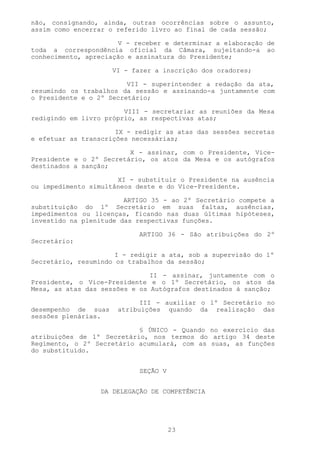 não, consignando, ainda, outras ocorrências sobre o assunto,
assim como encerrar o referido livro ao final de cada sessão;

                      V - receber e determinar a elaboração de
toda a correspondência oficial da Câmara, sujeitando-a ao
conhecimento, apreciação e assinatura do Presidente;

                     VI - fazer a inscrição dos oradores;

                         VII - superintender a redação da ata,
resumindo os trabalhos da sessão e assinando-a juntamente com
o Presidente e o 2º Secretário;

                        VIII - secretariar as reuniões da Mesa
redigindo em livro próprio, as respectivas atas;

                      IX - redigir as atas das sessões secretas
e efetuar as transcrições necessárias;

                         X - assinar, com o Presidente, Vice-
Presidente e o 2º Secretário, os atos da Mesa e os autógrafos
destinados a sanção;

                      XI - substituir o Presidente na ausência
ou impedimento simultâneos deste e do Vice-Presidente.

                        ARTIGO 35 - ao 2º Secretário compete a
substituição do 1º Secretário em suas faltas, ausências,
impedimentos ou licenças, ficando nas duas últimas hipóteses,
investido na plenitude das respectivas funções.

                            ARTIGO 36 - São atribuições do 2º
Secretário:

                      I - redigir a ata, sob a supervisão do 1º
Secretário, resumindo os trabalhos da sessão;

                               II - assinar, juntamente com o
Presidente, o Vice-Presidente e o 1º Secretário, os atos da
Mesa, as atas das sessões e os Autógrafos destinados à sanção;

                            III - auxiliar o 1º Secretário no
desempenho de suas    atribuições quando da realização das
sessões plenárias.

                           § ÚNICO - Quando no exercício das
atribuições de 1º Secretário, nos termos do artigo 34 deste
Regimento, o 2º Secretário acumulará, com as suas, as funções
do substituído.


                            SEÇÃO V


                  DA DELEGAÇÃO DE COMPETÊNCIA




                                      23
 
