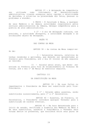 ARTIGO 37 - A delegação de competência
ser    utilizada   como    instrumento   de   descentralização
administrativa, visando assegurar maior rapidez e objetividade
às decisões, e situá-las na proximidade dos fatos, pessoas ou
problemas a atender.

                      § ÚNICO - É facultado à Mesa, a qualquer
de seus Membros e às demais autoridades responsáveis pelos
serviços administrativos da Câmara, delegar competência para a
prática de atos administrativos.

                       § 2º - O ato de delegação indicará, com
precisão, a autoridade delegante, a autoridade delegada e as
atribuições objeto da delegação.

                           SEÇÃO VI

                      DAS CONTAS DA MESA


                      ARTIGO 38 - As contas da Mesa compor-se-
ão de:

                          I - balancetes mensais, relativos às
verbas recebidas e aplicadas, que deverão ser apresentadas ao
Plenário pelo Presidente, até o dia 20 (vinte) do mês seguinte
ao vencido;

                     II - balanço geral anual, que dever ser
enviado ao Prefeito para fins de encaminhamento ao Tribunal de
Contas, até o dia 1º de Março do exercício seguinte.


                         CAPÍTULO III

                   DA SUBSTITUIÇÃO DA MESA


                              ARTIGO 39 - Em suas faltas ou
impedimentos o Presidente da Mesa ser substituído pelo Vice-
Presidente.

                          § 1º - Estando ambos ausentes, serão
substituídos sucessivamente, pelo 1º e 2º Secretários.

                         ARTIGO 40 - Ausentes, em Plenário, os
Secretários, o Presidente convidará qualquer Vereador para a
substituição em caráter eventual.

                       ARTIGO 41 - Na hora determinada para o
início da sessão, verificada a ausência dos Membros da Mesa e
de seus substitutos, assumirá a Presidência o Vereador mais
votada dentre os presentes, que escolherá entre seus pares um




                                  24
 
