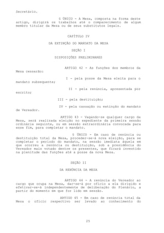 Secretário.

                      § ÚNICO - A Mesa, composta na forma deste
artigo, dirigirá os trabalhos até o comparecimento de algum
membro titular da Mesa ou de seus substitutos legais.


                             CAPÍTULO IV

                    DA EXTINÇÃO DO MANDATO DA MESA

                               SEÇÃO I

                       DISPOSIÇÕES PRELIMINARES


                            ARTIGO 42 - As funções dos membros da
Mesa cessarão:

                            I - pela posse da Mesa eleita para o
mandato subsequente;

                             II - pela renúncia, apresentada por
escrito;

                        III - pela destituição;

                         IV - pela cassação ou extinção do mandato
de Vereador.

                      ARTIGO 43 - Vagando-se qualquer cargo da
Mesa, será realizada eleição no expediente da primeira sessão
ordinária seguinte, ou em sessão extraordinária convocada para
esse fim, para completar o mandato.

                            § ÚNICO - Em caso de renúncia ou
destituição total da Mesa, proceder-se-á nova eleição, para se
completar o período do mandato, na sessão imediata àquela em
que ocorreu a renúncia ou destituição, sob a presidência do
Vereador mais votado dentre os presentes, que ficará investido
na plenitude das funções até a posse da nova Mesa.


                               SEÇÃO II

                         DA RENÚNCIA DA MESA


                         ARTIGO 44 - A renúncia do Vereador ao
cargo que ocupa na Mesa, dar-se-á por ofício a ela dirigido e
efetivar-se-á independentemente de deliberação do Plenário, a
partir do momento em que for lido em sessão.

                         ARTIGO 45 - Em caso de renúncia total da
Mesa   o   ofício   respectivo ser levado ao conhecimento do




                                         25
 