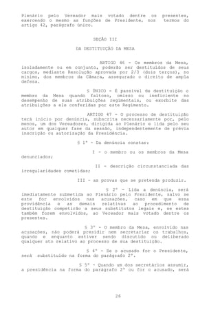 Plenário pelo Vereador mais votado dentre os         presentes,
exercendo o mesmo as funções de Presidente, nos       termos do
artigo 42, parágrafo único.


                             SEÇÃO III

                     DA DESTITUIÇÃO DA MESA


                             ARTIGO 46 - Os membros da Mesa,
isoladamente ou em conjunto, poderão ser destituídos de seus
cargos, mediante Resolução aprovada por 2/3 (dois terços), no
mínimo, dos membros da Câmara, assegurado o direito de ampla
defesa.

                         § ÚNICO - É passível de destituição o
membro da Mesa quando faltoso, omisso ou ineficiente no
desempenho de suas atribuições regimentais, ou exorbite das
atribuições a ele conferidas por este Regimento.

                         ARTIGO 47 - O processo de destituição
terá início por denúncia, subscrita necessariamente por, pelo
menos, um dos Vereadores, dirigida ao Plenário e lida pelo seu
autor em qualquer fase da sessão, independentemente de prévia
inscrição ou autorização da Presidência.

                     § 1º - Da denúncia constar:

                             I - o membro ou os membros da Mesa
denunciados;

                             II - descrição circunstanciada das
irregularidades cometidas;

                     III - as provas que se pretenda produzir.

                               § 2º - Lida a denúncia, será
imediatamente submetida ao Plenário pelo Presidente, salvo se
este for envolvidos nas acusações, caso em que essa
providência  e   as  demais  relativas   ao  procedimento  de
destituição competirão a seus substitutos legais e, se estes
também forem envolvidos, ao Vereador mais votado dentre os
presentes.

                        § 3º - O membro da Mesa, envolvido nas
acusações, não poderá presidir nem secretariar os trabalhos,
quando e enquanto estiver sendo discutido ou deliberado
qualquer ato relativo ao processo de sua destituição.

                         § 4º - Se o acusado for o Presidente,
será   substituído na forma do parágrafo 2º.

                     § 5º - Quando um dos secretários assumir,
a presidência na forma do parágrafo 2º ou for o acusado, será




                                     26
 