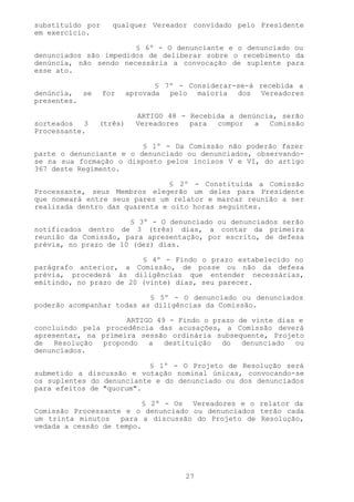 substituído por     qualquer Vereador convidado pelo Presidente
em exercício.

                       § 6º - O denunciante e o denunciado ou
denunciados são impedidos de deliberar sobre o recebimento da
denúncia, não sendo necessária a convocação de suplente para
esse ato.

                                § 7º - Considerar-se-á recebida a
denúncia, se      for    aprovada pelo maioria dos Vereadores
presentes.

                           ARTIGO 48 - Recebida a denúncia, serão
sorteados   3   (três)     Vereadores  para  compor   a  Comissão
Processante.

                         § 1º - Da Comissão não poderão fazer
parte o denunciante e o denunciado ou denunciados, observando-
se na sua formação o disposto pelos incisos V e VI, do artigo
367 deste Regimento.

                               § 2º - Constituída a Comissão
Processante, seus Membros elegerão um deles para Presidente
que nomeará entre seus pares um relator e marcar reunião a ser
realizada dentro das quarenta e oito horas seguintes.

                      § 3º - O denunciado ou denunciados serão
notificados dentro de 3 (três) dias, a contar da primeira
reunião da Comissão, para apresentação, por escrito, de defesa
prévia, no prazo de 10 (dez) dias.

                         § 4º - Findo o prazo estabelecido no
parágrafo anterior, a Comissão, de posse ou não da defesa
prévia, procederá às diligências que entender necessárias,
emitindo, no prazo de 20 (vinte) dias, seu parecer.

                           § 5º - O denunciado ou denunciados
poderão acompanhar todas as diligências da Comissão.

                     ARTIGO 49 - Findo o prazo de vinte dias e
concluindo pela procedência das acusações, a Comissão deverá
apresentar, na primeira sessão ordinária subsequente, Projeto
de   Resolução  propondo  a   destituição  do   denunciado  ou
denunciados.

                           § 1º - O Projeto de Resolução será
submetido a discussão e votação nominal únicas, convocando-se
os suplentes do denunciante e do denunciado ou dos denunciados
para efeitos de "quorum".

                          § 2º - Os Vereadores e o relator da
Comissão Processante e o denunciado ou denunciados terão cada
um trinta minutos   para a discussão do Projeto de Resolução,
vedada a cessão de tempo.




                                      27
 