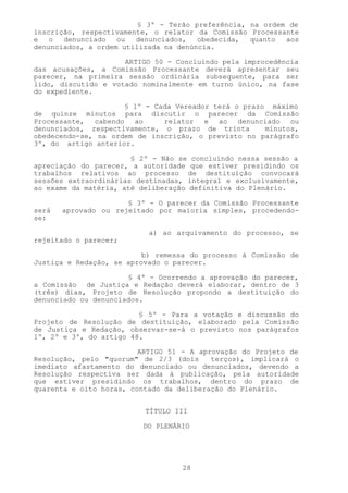 § 3º - Terão preferência, na ordem de
inscrição, respectivamente, o relator da Comissão Processante
e   o  denunciado   ou  denunciados,   obedecida,  quanto  aos
denunciados, a ordem utilizada na denúncia.

                     ARTIGO 50 - Concluindo pela improcedência
das acusações, a Comissão Processante deverá apresentar seu
parecer, na primeira sessão ordinária subsequente, para ser
lido, discutido e votado nominalmente em turno único, na fase
do expediente.

                     § 1º - Cada Vereador terá o prazo máximo
de quinze minutos para discutir o parecer da Comissão
Processante, cabendo ao       relator e ao denunciado ou
denunciados, respectivamente, o prazo de trinta       minutos,
obedecendo-se, na ordem de inscrição, o previsto no parágrafo
3º, do artigo anterior.

                       § 2º - Não se concluindo nessa sessão a
apreciação do parecer, a autoridade que estiver presidindo os
trabalhos relativos ao processo de destituição convocará
sessões extraordinárias destinadas, integral e exclusivamente,
ao exame da matéria, até deliberação definitiva do Plenário.

                      § 3º - O parecer da Comissão Processante
será   aprovado ou rejeitado por maioria simples, procedendo-
se:

                           a) ao arquivamento do processo, se
rejeitado o parecer;

                          b) remessa do processo à Comissão de
Justiça e Redação, se aprovado o parecer.

                      § 4º - Ocorrendo a aprovação do parecer,
a Comissão de Justiça e Redação deverá elaborar, dentro de 3
(três) dias, Projeto de Resolução propondo a destituição do
denunciado ou denunciados.

                         § 5º - Para a votação e discussão do
Projeto de Resolução de destituição, elaborado pela Comissão
de Justiça e Redação, observar-se-á o previsto nos parágrafos
1º, 2º e 3º, do artigo 48.

                         ARTIGO 51 - A aprovação do Projeto de
Resolução, pelo "quorum" de 2/3 (dois     terços), implicará o
imediato afastamento do denunciado ou denunciados, devendo a
Resolução respectiva ser dada à publicação, pela autoridade
que estiver presidindo os trabalhos, dentro do prazo de
quarenta e oito horas, contado da deliberação do Plenário.


                          TÍTULO III

                         DO PLENÁRIO




                                  28
 