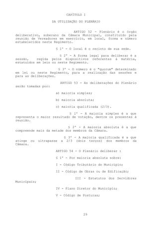 CAPÍTULO I

                     DA UTILIZAÇÃO DO PLENÁRIO


                               ARTIGO 52 - Plenário é o órgão
deliberativo, soberano da Câmara Municipal, constituído pela
reunião de Vereadores em exercício, em local, forma e número
estabelecidos neste Regimento.

                       § 1º - O local é o recinto de sua sede.

                       § 2º - A forma legal para deliberar é a
sessão,    regida pelos dispositivos referentes à matéria,
estatuídos em leis ou neste Regimento.

                      § 3º - O número é o "quorum" determinado
em lei ou neste Regimento, para a realização das sessões e
para as deliberações.

                           ARTIGO 53 - As deliberações do Plenário
serão tomadas por:

                       a) maioria simples;

                       b) maioria absoluta;

                       c) maioria qualificada (2/3).

                            § 1º - A maioria simples é a que
representa o maior resultado de votação, dentre os presentes à
reunião.

                           § 2º - A maioria absoluta é a que
compreende mais da metade dos membros da Câmara.

                            § 3º - A maioria qualificada é a que
atinge ou     ultrapasse   a 2/3 (dois terços) dos membros da
Câmara.

                       ARTIGO 54 - O Plenário deliberar :

                       § 1º - Por maioria absoluta sobre:

                       I - Código Tributário do Município;

                       II - Código de Obras ou de Edificação;

                                  III - Estatutos dos Servidores
Municipais;

                       IV - Plano Diretor do Município;

                       V - Código de Posturas;




                                      29
 