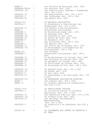 SEÇÃO V          -   Dos Projetos de Resolução (Art. 202)
SUBSEÇÃO ÚNICA   -   Dos Recursos (Art. 203)
CAPÍTULO III     -   Dos Substitutivos, Emendas e Subemendas
                     (Art. 204 a 209)
CAPÍTULO IV      -   Dos Requerimentos (Art. 201 a 217)
CAPÍTULO V       -   Das Indicações (Art. 218 a 219)
CAPÍTULO VI      -   Das Moções (Art. 220)

TÍTULO VII       -   DO PROCESSO LEGISLATIVO
CAPÍTULO I       -   Do Recebimento e Distribuição das
                     Proposições (Art. 221 a 226)
CAPÍTULO   II    -   Dos Debates e das Deliberações
SEÇÃO I          -   Disposições Preliminares
SUBSEÇÃO   I     -   Da Prejudicabilidade (Art. 227)
SUBSEÇÃO   II    -   Do Destaque (Art. 228)
SUBSEÇÃO   III   -   Da Preferência (Art. 229)
SUBSEÇÃO   IV    -   Do Pedido de Vista (Art. 230)
SUBSEÇÃO   V     -   Do Adiamento (Art. 231)
SEÇÃO II         -   Das Discussões (Art. 232 a 235)
SUBSEÇÃO   I     -   Dos Apartes (Art. 236)
SUBSEÇÃO   II    -   Dos Prazos das Discussões (Art. 237)
SUBSEÇÃO   III   -   Do Encerramento e da Reabertura da
                     Discussão(Art. 238 a 239)
SEÇÃO III        -   Das Votações
SUBSEÇÃO I       -   Disposições Preliminares (Art. 240 a
                     243)
SUBSEÇÃO   II    -   Do Encaminhamento da Votação (Art. 244)
SUBSEÇÃO   III   -   Dos Processos de Votação (Art. 245)
SUBSEÇÃO   IV    -   Do Adiamento da Votação (Art. 246)
SUBSEÇÃO   V     -   Da Verificação da Votação (Art. 247)
SUBSEÇÃO   VI    -   Da Declaração de Voto (Art. 248 a 249)

CAPÍTULO   III   -   Da Redação Final (Art. 250 a 252)
CAPÍTULO   IV    -   Da Sanção (Art. 253)
CAPÍTULO   V     -   Do Veto (Art. 254)
CAPÍTULO   VI    -   Da Promulgação e da Publicação (Art. 255
                     a 259)
CAPÍTULO VII     -   DA ELABORAÇÃO LEGISLATIVA ESPECIAL
SEÇÃO I          -   Dos Códigos (Art. 260 a 264)
SEÇÃO II         -   Do Processo Legislativo Orçamentário
                     (Art.265 a 271)

TÍTULO VIII      -   DA PARTICIPAÇÃO POPULAR
CAPÍTULO I       -   Da Iniciativa Popular no Processo
                     Legislativo (Art. 272 a 274)
CAPÍTULO II      -   Das Audiências Públicas (Art. 275 a 279)
CAPÍTULO III     -   Da Tribuna Livre (Art. 280)
CAPÍTULO IV      -   Das Petições, Reclamações e
                     Representações
                     (Art. 281 a 282)
CAPÍTULO V       -   Do Plebiscito e do Referendo (Art.283 a
                     285)

TÍTULO IX        -   DO JULGAMENTO DAS CONTAS DO PREFEITO E
                     DA MESA




                         3
 