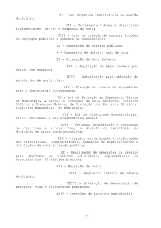 VI - Lei Orgânica instituidora da Guarda
Municipal;

                           VII - Zoneamento Urbano e diretrizes
suplementares   de uso e ocupação do solo;

                      VIII - Leis de criação de cargos, funções
ou empregos públicos e aumento de vencimentos;

                      IX - Concessão de serviço público;

                      X - Concessão de direito real de uso;

                      XI - Alienação de bens imóveis;

                            XII - Aquisição de bens imóveis por
doação com encargo;

                            XIII - Autorização para obtenção de
empréstimo de particular;

                         XIV - Fixação do número de Vereadores
para a legislatura subsequente;

                     XV - Lei de Proteção ao Saneamento Básico
do Município, à Saúde, à Proteção do Meio Ambiente, Resíduos
Sólidos e Drenagem Urbana, de Proteção dos Recursos Hídricos,
inclusive Mananciais do Município;

                        XVI - Lei de Diretrizes Orçamentárias,
Plano Plurianual e Lei Orçamentária Anual;

                       XVII - Criação, organização e supressão
de distritos e subdistritos, e divisão do território do
Município em áreas administrativas;

                      XIX - Criação, estruturação e atribuições
das Secretarias, Subprefeituras, Conselho de Representantes e
dos órgãos da administração pública;

                      XX - Realização de operações de crédito
para abertura de créditos adicionais, suplementares ou
especiais com finalidade precisa;

                      XXI - Rejeição de veto;

                            XXII - Regimento Interno da Câmara
Municipal;

                          XXIII - Alteração de denominação de
próprios, vias e logradouros públicos;

                      XXIV - Isenções de impostos municipais;




                                    30
 