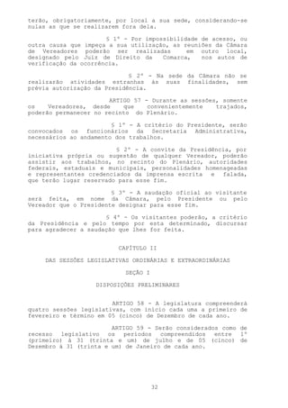 terão, obrigatoriamente, por local a sua sede, considerando-se
nulas as que se realizarem fora dela.

                      § 1º - Por impossibilidade de acesso, ou
outra causa que impeça a sua utilização, as reuniões da Câmara
de Vereadores poderão ser realizadas         em outro local,
designado pelo Juiz de Direito da     Comarca,   nos autos de
verificação da ocorrência.

                             § 2º - Na sede da Câmara não se
realizarão atividades estranhas às suas finalidades, sem
prévia autorização da Presidência.

                       ARTIGO 57 - Durante as sessões, somente
os    Vereadores, desde    que    convenientemente   trajados,
poderão permanecer no recinto do Plenário.

                        § 1º - A critério do Presidente, serão
convocados os funcionários da Secretaria Administrativa,
necessários ao andamento dos trabalhos.

                         § 2º - A convite da Presidência, por
iniciativa própria ou sugestão de qualquer Vereador, poderão
assistir aos trabalhos, no recinto do Plenário, autoridades
federais, estaduais e municipais, personalidades homenageadas
e representantes credenciados da imprensa escrita e falada,
que terão lugar reservado para esse fim.

                        § 3º - A saudação oficial ao visitante
será feita, em nome da Câmara, pelo Presidente ou pelo
Vereador que o Presidente designar para esse fim.

                      § 4º - Os visitantes poderão, a critério
da Presidência e pelo tempo por esta determinado, discursar
para agradecer a saudação que lhes for feita.


                         CAPÍTULO II

    DAS SESSÕES LEGISLATIVAS ORDINÁRIAS E EXTRAORDINÁRIAS

                           SEÇÃO I

                   DISPOSIÇÕES PRELIMINARES


                        ARTIGO 58 - A legislatura compreenderá
quatro sessões legislativas, com início cada uma a primeiro de
fevereiro e término em 05 (cinco) de Dezembro de cada ano.

                        ARTIGO 59 - Serão considerados como de
recesso legislativo os períodos compreendidos entre 1º
(primeiro) à 31 (trinta e um) de julho e de 05 (cinco) de
Dezembro à 31 (trinta e um) de Janeiro de cada ano.




                                     32
 