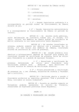 ARTIGO 60 - As sessões da Câmara serão:

                     I - solenes;

                     II - ordinárias;

                     III - extraordinárias;

                     IV - secretas.

                      § 1º - Sessão legislativa ordinária é a
correspondente ao período normal de funcionamento da Câmara
durante um ano.

                     § 2º - Sessão legislativa extraordinária
é a correspondente ao funcionamento da Câmara no período do
recesso.

                       ARTIGO 61 - As sessões serão públicas,
salvo deliberação em contrário tomada por, no mínimo, 2/3
(dois   terços) dos Membros da Câmara quando da ocorrência de
motivo relevante ou nos casos previstos neste Regimento.

                         ARTIGO 62 - As sessões ressalvadas as
solenes, poderão somente ser abertas com a presença de, no
mínimo, 1/3 (um terço) dos membros da Câmara, constatada
através da assinatura do livro de presença.

                         ARTIGO 63 - Em sessão plenária cuja
abertura e prosseguimento dependa de "quorum" este poderá ser
constatado através de verificação de presença feita de ofício
pelo Presidente ou a pedido de qualquer Vereador.

                            § 1º - Ressalvada a verificação de
presença   determinada   de    ofício   pelo    Presidente  nova
verificação somente será        deferida     após decorridos 30
(trinta) minutos do término da verificação anterior.

                       § 2º - Ficará prejudicada a verificação
de presença se, o ser chamado, encontrar-se ausente o Vereador
que a solicitou.

                       ARTIGO 64 - Declarada aberta a sessão o
Presidente proferirá as seguintes palavras: "Sob a proteção de
Deus, iniciamos os nossos trabalhos".

                      ARTIGO 65 - Durante as sessões somente os
Vereadores   poderão   permanecer  no   recinto  do   Plenário,
ressalvadas as hipóteses previstas neste Regimento.


                           SEÇÃO II

             DA DURAÇÃO E PRORROGAÇÃO DAS SESSÕES




                                      33
 