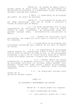 ARTIGO 66 - As sessões da Câmara terão a
duração máxima de quatro horas, podendo ser prorrogadas por
deliberação do Presidente ou a requerimento verbal de qualquer
Vereador, aprovado pelo Plenário.

                        § ÚNICO - O requerimento de prorrogação
não poderá   ser objeto de discussão.

                      ARTIGO 67 - A prorrogação da sessão será
por tempo determinado, para que se ultime a discussão e
votação de proposições em debate.

                    § 1º - Se forem apresentados dois ou mais
requerimentos de prorrogação da sessão, serão os mesmos
votados na ordem   cronológica    de apresentação sendo que,
aprovado qualquer deles,    considerar-se-ão prejudicados os
demais.

                        § 2º - Poderão ser solicitadas outras
prorrogações, mas sempre por prazo igual ou inferior ao que j
foi concedido.

                     § 3º - O requerimento de prorrogação será
considerado prejudicado pela ausência de seu autor no momento
da votação.

                        § 4º - Os requerimentos de prorrogação
somente poderão ser apresentados à mesa a partir de 10 (dez)
minutos antes do término da Ordem do Dia, e, nas prorrogações
concedidas, a partir de 05 (cinco) minutos antes de se esgotar
o prazo prorrogado, alertado o Plenário pelo Presidente.

                            § 5º - Quando, dentro dos prazos
estabelecidos no parágrafo anterior, o autor do requerimento
de prorrogação solicitará sua retirada, poderá qualquer outro
Vereador, falando pela ordem, manter o pedido de prorrogação,
assumindo, então, a autoria e dando-lhe plena validade
regimental.

                          § 6º - As disposições contidas nesta
sessão não se
aplicam às sessões solenes.


                            SEÇÃO III

             DA SUSPENSÃO E ENCERRAMENTO DAS SESSÕES


                     ARTIGO 68 - A sessão poderá ser suspensa:

                     I - para a preservação da ordem;

                        II - para permitir, quando for o caso,




                                    34
 