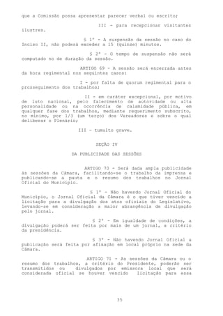 que a Comissão possa apresentar parecer verbal ou escrito;

                            III - para recepcionar visitantes
ilustres.

                       § 1º - A suspensão da sessão no caso do
Inciso II, não poderá exceder a 15 (quinze) minutos.

                         § 2º - O tempo de suspensão não será
computado no de duração da sessão.

                      ARTIGO 69 - A sessão será encerrada antes
da hora regimental nos seguintes casos:

                      I - por falta de quorum regimental para o
prosseguimento dos trabalhos;

                      II - em caráter excepcional, por motivo
de luto nacional, pelo falecimento de autoridade ou alta
personalidade ou na ocorrência de calamidade pública, em
qualquer fase dos trabalhos, mediante requerimento subscrito,
no mínimo, por 1/3 (um terço) dos Vereadores e sobre o qual
deliberar o Plenário;

                     III - tumulto grave.


                           SEÇÃO IV

                  DA PUBLICIDADE DAS SESSÕES


                      ARTIGO 70 - Será dada ampla publicidade
às sessões da Câmara, facilitando-se o trabalho da imprensa e
publicando-se a pauta e o resumo dos trabalhos no Jornal
Oficial do Município.

                         § 1º - Não havendo Jornal Oficial do
Município, o Jornal Oficial da Câmara é o que tiver vencido a
licitação para a divulgação dos atos oficiais do Legislativo,
levando-se em consideração a maior abrangência de divulgação
pelo jornal.

                          § 2º - Em igualdade de condições, a
divulgação poderá ser feita por mais de um jornal, a critério
da presidência.

                          § 3º - Não havendo Jornal Oficial a
publicação será feita por afixação em local próprio na sede da
Câmara.

                       ARTIGO 71 - As sessões da Câmara ou o
resumo dos trabalhos, a critério do Presidente, poderão ser
transmitidos ou    divulgados por emissora local que será
considerada oficial se houver vencido    licitação para essa




                                   35
 