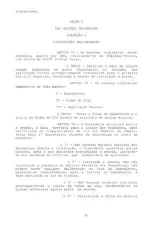 transmissão.


                              SEÇÃO V

                    DAS SESSÕES ORDINÁRIAS

                             SUBSEÇÃO I

                   DISPOSIÇÕES PRELIMINARES


                      ARTIGO 72 - As sessões ordinárias serão
semanais, quatro por mês, realizando-se às segundas-feiras,
com início às 20:00 (vinte) horas.

                          § ÚNICO - Recaindo a data de alguma
sessão ordinária em ponto facultativo ou feriado, sua
realização ficará automaticamente transferida para o primeiro
dia útil seguinte, ressalvada a sessão de instalação e posse.

                              ARTIGO 73 - As sessões ordinárias
compõem-se de três partes:

                     I - Expediente;

                     II - Ordem do Dia;

                     III - Explicação Pessoal.

                      § ÚNICO - Entre o final do Expediente e o
início da Ordem do Dia haverá um intervalo de quinze minutos.

                     ARTIGO 74 - O Presidente declarará aberta
a sessão, à hora  prevista para o início dos trabalhos, após
verificação do comparecimento de 1/3 dos Membros da Câmara,
feita pelo 1º Secretário, através da assinatura no livro de
presença.

                       § 1º - Não havendo maioria absoluta dos
Vereadores aberta a instalação, o Presidente aguardará quinze
minutos, após o que declarará prejudicada a sessão, lavrando-
se ata resumida do ocorrido, que independerá de aprovação.

                           § 2º - Instalada a sessão, mas não
constatada a presença da maioria absoluta dos Vereadores, não
poderá haver qualquer deliberação na fase do Expediente,
passando-se imediatamente, após a leitura do expediente, à
fase destinada ao uso da tribuna.

                         § 3º - Não havendo oradores inscritos
antecipar-se-ão o início da Ordem do Dia, obedecendo-se as
normas referentes àquela parte da sessão.

                        § 4º - Persistindo a falta da maioria




                                        36
 