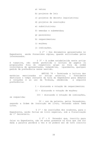 a) vetos;

                    b) projetos de lei;

                    c) projetos de decreto legislativos;

                    d) projetos de resolução;

                    e) substitutivos;

                    f) emendas e subemendas;

                    g) pareceres;

                    h) requerimentos;

                    i) moções;

                    j) indicações.

                         § 2º - Dos documentos apresentados no
Expediente   serão fornecidos cópias, quando solicitadas pelos
interessados.

                      § 3º - A ordem estabelecida neste artigo
é taxativa, não sendo permitida a leitura de papéis ou
proposições fora do respectivo grupo ou fora da ordem
cronológica de apresentação, vedando-se, igualmente, qualquer
pedido de preferência nesse sentido.

                           ARTIGO 78 - Terminada a leitura das
matérias   mencionadas  no    artigo  anterior,  o  Presidente
destinará o tempo restante da hora do Expediente para debates
e votações e ao uso da Tribuna, obedecida          a seguinte
preferência:

                    I - discussão e votação de requerimentos;

                    II - discussão e votação de moções;

                      III - discussão e votação de indicações,
se requerida;

                      IV - uso da palavra, pelos Vereadores,
segundo a Ordem de inscrição em livro, versando sobre Tema
Livre.

                     § 1º - As inscrições dos oradores, para o
Expediente, serão feitas em livro especial, sob a fiscalização
do 1º Secretário.

                        § 2º - O Vereador que, inscrito para
falar no Expediente, não se achar presente na hora que lhe for
dada a palavra perderá a vez e só poderá ser de novo inscrito




                                     38
 