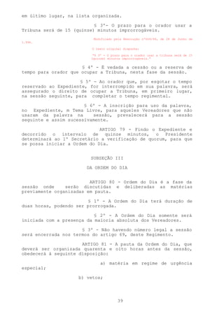 em último lugar, na lista organizada.

                           § 3º- O prazo para o orador usar a
Tribuna será de 15 (quinze) minutos improrrogáveis.
                          Modificado pela Resolução nº004/94, de 28 de Junho de
1.994.

                          O texto original dispunha:

                          “§ 3º - O prazo para o orador usar a tribuna será de 15
                         (quinze) minutos improrrogáveis.”


                      § 4º - É vedada a cessão ou a reserva de
tempo para orador que ocupar a Tribuna, nesta fase da sessão.

                      § 5º - Ao orador que, por esgotar o tempo
reservado ao Expediente, for interrompido em sua palavra, será
assegurado o direito de ocupar a Tribuna, em primeiro lugar,
na sessão seguinte, para completar o tempo regimental.

                       § 6º - A inscrição para uso da palavra,
no Expediente, m Tema Livre, para aqueles Vereadores que não
usaram da palavra na      sessão, prevalecerá para a sessão
seguinte e assim sucessivamente.

                             ARTIGO 79 - Findo o Expediente e
decorrido o intervalo de quinze minutos, o Presidente
determinará ao 1º Secretário a verificação de quorum, para que
se possa iniciar a Ordem do Dia.


                         SUBSEÇÃO III

                        DA ORDEM DO DIA


                         ARTIGO 80 - Ordem do Dia é a fase da
sessão onde     serão discutidas e deliberadas as matérias
previamente organizadas em pauta.

                        § 1º - A Ordem do Dia terá duração de
duas horas, podendo ser prorrogada.

                           § 2º - A Ordem do Dia somente será
iniciada com a presença da maioria absoluta dos Vereadores.

                      § 3º - Não havendo número legal a sessão
será encerrada nos termos do artigo 69, deste Regimento.

                      ARTIGO 81 - A pauta da Ordem do Dia, que
deverá ser organizada quarenta e oito horas antes da sessão,
obedecerá à seguinte disposição:

                              a) matéria em regime de urgência
especial;

                     b) vetos;




                                       39
 