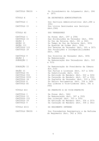 CAPÍTULO ÚNICO    -   Do Procedimento do Julgamento (Art. 286
                      a 287)

TÍTULO X          -   DA SECRETARIA ADMINISTRATIVA

CAPÍTULO I        -   Dos Serviços Administrativos (Art.288 a
                      295)
CAPÍTULO II       -   Dos Livros Destinados aos Serviços
                      (Art.296)

TÍTULO XI         -   DOS VEREADORES

CAPÍTULO I        -   Da Posse (Art. 297 a 299)
CAPÍTULO II       -   Das Atribuições do Vereador (Art. 300)
SEÇÃO I           -   Do Uso da Palavra (Art. 301 a 302)
SEÇÃO II          -   Do Tempo do Uso da Palavra (Art. 303)
SEÇÃO III         -   Da Questão de Ordem (Art. 304)
CAPÍTULO III      -   Dos Deveres do Vereador (Art. 305 a 307)
CAPÍTULO IV       -   Das Proibições e Incompatibilidades
                      (Art. 308)

CAPÍTULO V        -   Dos Direitos do Vereador (Art. 309)
SEÇÃO I           -   Da Remuneração
SUBSEÇÃO I        -   Da Remuneração dos Vereadores (Art. 310
                      a 315)

SUBSEÇÃO II       -   Da Remuneração do Presidente da Câmara
                      Art.316)
SEÇÃO II          -   Das Faltas e Licenças (Art. 317 a 320)
CAPÍTULO   VI     -   Da Substituição (Art. 321)
CAPÍTULO   VII    -   Da Extinção do Mandato (Art. 322 a 326)
CAPÍTULO   VIII   -   Da Cassação do Mandato (Art. 327 a 332)
CAPÍTULO   IX     -   Do Suplente de Vereador (Art. 333 a 335)
CAPÍTULO   X      -   Do Decoro Parlamentar (Art. 336 a 340)
CAPÍTULO   XI     -   Dos Líderes e Vice-Líderes (Art. 341 a
                      345)

TÍTULO XII        -   DO PREFEITO E DO VICE-PREFEITO

CAPÍTULO   I      -   Da Posse (Art. 346)
CAPÍTULO   II     -   Da Remuneração (Art. 347 a 352)
CAPÍTULO   III    -   Das Licenças (Art. 353 a 355)
CAPÍTULO   IV     -   Da Extinção do Mandato (Art. 356 a 357)
CAPÍTULO   V      -   Da Cassação do Mandato (Art. 358 a 361)

TÍTULO XIII       -   DO REGIMENTO INTERNO

CAPÍTULO ÚNICO    -   Dos Precedentes Regimentais e da Reforma
                      do Regimento (Art. 362 a 365)




                          4
 
