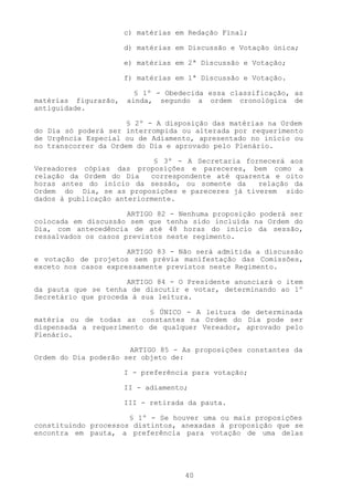 c) matérias em Redação Final;

                      d) matérias em Discussão e Votação única;

                      e) matérias em 2ª Discussão e Votação;

                      f) matérias em 1ª Discussão e Votação.

                        § 1º - Obedecida essa classificação, as
matérias figurarão,   ainda, segundo a ordem cronológica de
antiguidade.

                      § 2º - A disposição das matérias na Ordem
do Dia só poderá ser interrompida ou alterada por requerimento
de Urgência Especial ou de Adiamento, apresentado no início ou
no transcorrer da Ordem do Dia e aprovado pelo Plenário.

                            § 3º - A Secretaria fornecerá aos
Vereadores cópias das proposições e pareceres, bem como a
relação da Ordem do Dia    correspondente até quarenta e oito
horas antes do início da sessão, ou somente da     relação da
Ordem do Dia, se as proposições e pareceres já tiverem sido
dados à publicação anteriormente.

                      ARTIGO 82 - Nenhuma proposição poderá ser
colocada em discussão sem que tenha sido incluída na Ordem do
Dia, com antecedência de até 48 horas do início da sessão,
ressalvados os casos previstos neste regimento.

                      ARTIGO 83 - Não será admitida a discussão
e votação de projetos sem prévia manifestação das Comissões,
exceto nos casos expressamente previstos neste Regimento.

                      ARTIGO 84 - O Presidente anunciará o item
da pauta que se tenha de discutir e votar, determinando ao 1º
Secretário que proceda à sua leitura.

                          § ÚNICO - A leitura de determinada
matéria ou de todas as constantes na Ordem do Dia pode ser
dispensada a requerimento de qualquer Vereador, aprovado pelo
Plenário.

                      ARTIGO 85 - As proposições constantes da
Ordem do Dia poderão ser objeto de:

                      I - preferência para votação;

                      II - adiamento;

                      III - retirada da pauta.

                      § 1º - Se houver uma ou mais proposições
constituindo processos distintos, anexadas à proposição que se
encontra em pauta, a preferência para votação de uma delas




                                    40
 