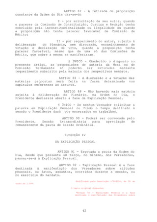 ARTIGO 87 - A retirada de proposição
constante da Ordem do Dia dar-se-á:

                      I - por solicitação de seu autor, quando
o parecer da Comissão de Constituição, Justiça e Redação tenha
concluído pela inconstitucionalidade ou ilegalidade ou quando
a proposição não tenha parecer favorável de Comissão de
Mérito;

                      II - por requerimento do autor, sujeito à
deliberação   do Plenário, sem discussão, encaminhamento de
votação e declaração de voto, quando a proposição tenha
parecer favorável, mesmo que de uma só das Comissões de
Mérito, que sobre a mesma se manifestaram.

                            § ÚNICO - Obedecido o disposto no
presente artigo, as proposições de autoria da Mesa ou de
Comissão   Permanente  só   poderão   ser  retiradas   mediante
requerimento subscrito pela maioria dos respectivos membros.

                       ARTIGO 88 - A discussão e a votação das
matérias propostas será feita na forma determinada nos
capítulos referentes ao assunto.

                          ARTIGO 89 - Não havendo mais matéria
sujeita à deliberação do Plenário, na Ordem do Dia, o
Presidente declarará aberta a fase da Explicação Pessoal.

                      § ÚNICO - Se nenhum Vereador solicitar a
palavra em Explicação Pessoal ou findo o tempo destinado à
sessão o Presidente dará por encerrados os trabalhos.

                         ARTIGO 90 - Poderá ser convocada pelo
Presidente,   Sessão   Extraordinária    para  apreciação   de
remanescente da pauta de Sessão Ordinária.


                          SUBSEÇÃO IV

                     DA EXPLICAÇÃO PESSOAL


                      ARTIGO 91 - Esgotada a pauta da Ordem do
Dia, desde que presente um terço, no mínimo, dos Vereadores,
passar-se-á à Explicação Pessoal.

                       ARTIGO 92 - Explicação Pessoal é a fase
destinada à manifestação dos Vereadores sobre atitudes
pessoais, ou fatos, assuntos, ocorridos durante a sessão, ou
no exercício do mandato.
                                Modificado pela Resolução nº004/94, de 28 de
Junho de 1.994.

                             O texto original dispunha:

                                 “Artigo 92 - Explicação Pessoal é a fase
                                destinada à manifestação dos Vereadores sobre




                                     42
 