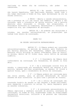 realizada no     mesmo   dia    da   ordinária,   não   poder   ser
remunerada.

                        ARTIGO 95 - Na sessão extraordinária
não haverá Expediente, nem Explicação Pessoal, sendo todo o
seu tempo destinado à Ordem do Dia, após deliberação da ata da
sessão anterior.

                      § ÚNICO - Aberta a sessão extraordinária,
com a presença de 1/3 (um terço) dos membros da Câmara e não
contando, após a tolerância de quinze minutos, com a maioria
absoluta   para  discussão   e  votação   das   proposições,  o
Presidente encerrará os trabalhos, determinando a lavratura da
respectiva ata, que independerá de aprovação.

                       ARTIGO 96 - Só poderão ser discutidas e
votadas, nas sessões extraordinárias, as proposições que
tenham sido objeto da convocação.


                               SEÇÃO VII

               DA SESSÃO LEGISLATIVA EXTRAORDINÁRIA


                     ARTIGO 97 - A Câmara poderá ser convocada
extraordinariamente, no período de recesso, pelo Prefeito ou
por maioria absoluta dos Vereadores, sempre que necessário,
mediante ofício dirigido ao Senhor Presidente, para se reunir,
no mínimo, dentro de 03 (três) dias, salvo motivo de extrema
urgência.

                          § 1º - O Presidente da Câmara dará
conhecimento da convocação aos Vereadores, em sessão ou fora
dela.

                        § 2º - Se a convocação ocorrer fora da
sessão, a comunicação aos Vereadores deverá ser pessoal e por
escrito, devendo ser-lhes encaminhada, no máximo, 24 (vinte e
quatro) horas, após o recebimento do ofício de convocação.

                      § 3º - A Câmara poderá ser convocada para
uma única sessão, para um período determinado de várias
sessões em dias sucessivos ou para todo o período de recesso.

                         § 4º - Se o ofício de convocação não
constarão horário da sessão ou das sessões a serem realizadas,
será obedecido o previsto no artigo 72, deste Regimento para
as sessões ordinárias.

                        § 5º - A convocação extraordinária da
Câmara implicará a imediata inclusão do projeto, constante da
convocação, na Ordem do Dia, dispensadas todas as formalidades
regimentais anteriores, inclusive a de parecer das Comissões
Permanentes.




                                       44
 