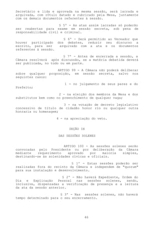 Secretário e lida e aprovada na mesma sessão, será lacrada e
arquivada, com rótulo datado e rubricado pela Mesa, juntamente
com os demais documentos referentes à sessão.

                      § 5º - As atas assim lacradas só poderão
ser reabertas para exame em sessão secreta, sob pena de
responsabilidade civil e criminal.

                       § 6º - Será permitido ao Vereador que
houver participado dos debates, reduzir seu discurso a
escrito, para ser    arquivado com a ata e os documentos
referentes à sessão.

                        § 7º - Antes de encerrada a sessão, a
Câmara resolverá após discussão, se a matéria debatida deverá
ser publicada, no todo ou em parte.

                   ARTIGO 99 - A Câmara não poderá deliberar
sobre qualquer proposição, em sessão secreta, salvo nos
seguintes casos:

                        1 - no julgamento de seus pares e do
Prefeito;

                      2 - na eleição dos membros da Mesa e dos
substitutos bem como no preenchimento de qualquer vaga;

                       3 - na votação de decreto legislativo
concessivo de título de cidadão honor rio ou qualquer outra
honraria ou homenagem;

                    4 - na apreciação do veto.


                           SEÇÃO IX

                     DAS SESSÕES SOLENES


                         ARTIGO 100 - As sessões solenes serão
convocadas pelo Presidente ou por deliberação da Câmara
mediante   requerimento    aprovado   por    maioria  simples,
destinando-se às solenidades cívicas e oficiais.

                             § 1º - Estas sessões poderão ser
realizadas fora do recinto da Câmara e independem de "quorum"
para sua instalação e desenvolvimento.

                        § 2º - Não haverá Expediente, Ordem do
Dia   e  Explicação   Pessoal  nas  sessões   solenes,  sendo,
inclusive, dispensadas a verificação de presença e a leitura
da ata da sessão anterior.

                       § 3º - Nas sessões solenes, não haverá
tempo determinado para o seu encerramento.




                                  46
 