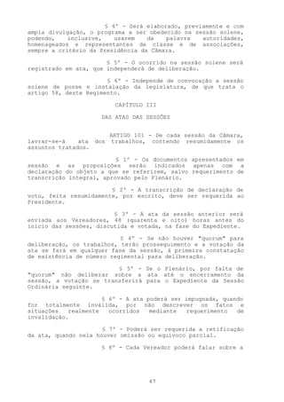 § 4º - Será elaborado, previamente e com
ampla divulgação, o programa a ser obedecido na sessão solene,
podendo,    inclusive,    usarem   da    palavra   autoridades,
homenageados e representantes de classe e de associações,
sempre a critério da Presidência da Câmara.

                       § 5º - O ocorrido na sessão solene será
registrado em ata, que independerá de deliberação.

                       § 6º - Independe de convocação a sessão
solene de posse e instalação da legislatura, de que trata o
artigo 58, deste Regimento.

                          CAPÍTULO III

                     DAS ATAS DAS SESSÕES


                         ARTIGO 101 - De cada sessão da Câmara,
lavrar-se-á    ata dos    trabalhos, contendo resumidamente os
assuntos tratados.

                          § 1º - Os documentos apresentados em
sessão e as proposições serão indicados apenas com a
declaração do objeto a que se referirem, salvo requerimento de
transcrição integral, aprovado pelo Plenário.

                        § 2º - A transcrição de declaração de
voto, feita resumidamente, por escrito, deve ser requerida ao
Presidente.

                         § 3º - A ata da sessão anterior será
enviada aos Vereadores, 48 (quarenta e oito) horas antes do
início das sessões, discutida e votada, na fase do Expediente.

                           § 4º - Se não houver "quorum" para
deliberação, os trabalhos, terão prosseguimento e a votação da
ata se fará em qualquer fase da sessão, à primeira constatação
de existência de número regimental para deliberação.

                         § 5º - Se o Plenário, por falta de
"quorum" não deliberar sobre a ata até o encerramento da
sessão, a votação se transferirá para o Expediente da Sessão
Ordinária seguinte.

                      § 6º - A ata poderá ser impugnada, quando
for totalmente inválida, por não descrever os fatos e
situações   realmente   ocorridos   mediante  requerimento   de
invalidação.

                      § 7º - Poderá ser requerida a retificação
da ata, quando nela houver omissão ou equívoco parcial.

                     § 8º - Cada Vereador poderá falar sobre a




                                    47
 