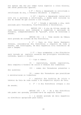 ata apenas uma vez por tempo nunca superior a cinco minutos,
não sendo permitidos apartes.

                      § 9º - Feita a impugnação ou solicitada a
retificação da ata, o Plenário deliberar a respeito.

                       § 10º - Aceita a impugnação lavrar-se-á
nova ata e aprovada a retificação, a mesma será incluída na
ata da sessão em que ocorrer a sua votação.

                        § 11º - Votada e aprovada a ata, será
assinada pelo Presidente, Vice-Presidente e Secretários.

                       ARTIGO 102 - A ata da última sessão de
cada legislatura será redigida e submetida à aprovação do
Plenário, independentemente de "quorum", antes de encerrada a
sessão.

                      ARTIGO 102 – A - Toda sessão da Câmara
será gravada em sistema de Ata Eletrônica.

                     § 1º - Para os fins deste Regimento
Interno, considera-se Ata Eletrônica o registro de toda a
sessão, sem interrupção, em meio magnético e/ou eletrônico de
som e imagem.


                       § 2º - Para acompanhar a Ata Eletrônica
será lavrado um registro resumido das principais ocorrências,
contendo, quanto à sessão:

                      I – tipo e número

                      II – legislatura, sessão legislativa,
data completa e horário de início e término dos trabalhos;

                      III – nomes dos Vereadores presentes e
dos ausentes;

                      IV – nomes dos Vereadores que presidiram
e secretariaram os trabalhos;

                      V – registro dos horários de início e
término da fala de cada orador e do respectivo objeto da fala.

                      §   3º - A Ata Eletrônica integra a ata
da sessão.


                      ARTIGO 102 – B    - Se a Ata Eletrônica
não puder ser gravada, proceder-se-á da seguinte forma:

                      I – a sessão gravada em meio magnético
ou eletrônico apropriado para áudio;




                                   48
 