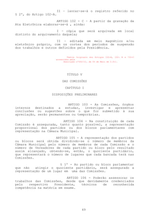 II – lavrar-se-á o registro referido no
§ 2º, do Artigo 102-A.

                      ARTIGO 102 - C – A partir da gravação da
Ata Eletrônica elaborar-se-á , ainda:

                      I – cópia que será arquivada em local
distinto do arquivamento daquela;

                      II – editada em meio magnético e/ou
eletrônico próprio, com os cortes dos períodos de suspensão
dos trabalhos e outros definidos pela Presidência.

                              Textos Originais dos Artigos 102-A, 102- B e !02-C
                     acrescidos pela
                           Resolução nº002/11, de 03 de Maio de 2.011.




                              TÍTULO V

                           DAS COMISSÕES

                             CAPÍTULO I

                   DISPOSIÇÕES PRELIMINARES


                            ARTIGO 103 - As Comissões, órgãos
internos destinados a estudar, investigar e apresentar
conclusões ou sugestões sobre o que for submetido à sua
apreciação, serão permanentes ou temporárias.

                          ARTIGO 104 - Na constituição de cada
Comissão é assegurada, tanto quanto possível, a representação
proporcional dos partidos ou dos blocos parlamentares com
representação na Câmara Municipal.

                     ARTIGO 105 - A representação dos partidos
ou blocos será obtida dividindo-se o número de membros da
Câmara Municipal pelo número de membros de cada Comissão e o
número de Vereadores de cada partido ou bloco pelo resultado
assim alcançado, obtendo-se, então, o quociente partidário,
que representará o número de lugares que cada bancada terá nas
Comissões.

                        § 1º - Ao partido ou bloco parlamentar
que não    atingir o quociente partidário, será assegurado a
representação de um lugar em uma das Comissões.

                            ARTIGO 106 - Poderão assessorar os
trabalhos das Comissões, desde que devidamente credenciados
pelo   respectivo    Presidente,   técnicos   de   reconhecida
competência na matéria em exame.




                                        49
 