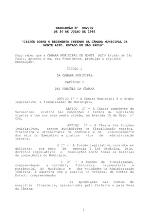 RESOLUÇÃO Nº 002/92
                     DE 30 DE JULHO DE 1992


   "DISPÕE SOBRE O REGIMENTO INTERNO DA CÂMARA MUNICIPAL DE
               MONTE ALTO, ESTADO DE SÃO PAULO".


Faço saber que a CÂMARA MUNICIPAL DE MONTE ALTO Estado de São
Paulo, aprovou e eu, seu Presidente, promulgo a seguinte
RESOLUÇÃO:

                            TÍTULO I

                      DA CÂMARA MUNICIPAL

                           CAPÍTULO I

                     DAS FUNÇÕES DA CÂMARA


                       ARTIGO 1º - A Câmara Municipal é o órgão
legislativo   e fiscalizador do Município.

                           ARTIGO  2º - A Câmara compõe-se de
Vereadores    eleitos nas condições e termos da legislação
vigente e tem sua sede nesta cidade, na Avenida 15 de Maio, nº
650.

                          ARTIGO  3º - A Câmara tem funções
legislativas,  exerce atribuições de fiscalização externa,
financeira e orçamentária de controle e de    assessoramento
dos atos do Executivo e pratica    atos  de    administração
interna.

                      § 1º - A função legislativa consiste em
deliberar    por meio     de    emendas à Lei Orgânica, leis,
decretos legislativos   e    resoluções sobre todas as matérias
de competência do Município.

                        § 2º - A função de fiscalização,
compreendendo    a contábil,  financeira,    orçamentária   e
patrimonial do Município e     das entidades da Administração
Indireta, é exercida com o auxílio do Tribunal de Contas do
Estado, compreendendo:

                           a)   apreciação  das   contas  do
exercício financeiro, apresentadas pelo Prefeito e pela Mesa
da Câmara;




                                       5
 