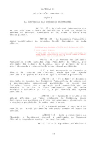 CAPÍTULO II

                     DAS COMISSÕES PERMANENTES

                                 SEÇÃO I

             DA COMPOSIÇÃO DAS COMISSÕES PERMANENTES


                    ARTIGO 107 - As Comissões Permanentes são
as que subsistem através da legislatura e têm por objetivo
estudar os assuntos submetidos ao seu exame e sobre eles
exarar parecer.

                            ARTIGO 108 - As Comissões Permanentes
serão constituídas    na    primeira Sessão Ordinária, de cada
biênio.
                       Modificado pela Resolução nº001/93, de 09 de Março de 1.993.

                      O texto original dispunha:

                       “ Artigo 108 – As Comissões Permanentes serão constituídas na
                       mesma sessão legislativa em que for eleita a Mesa da Câmara,
                       imediatamente após a eleição desta.”


                         ARTIGO 109 - Os membros das Comissões
Permanentes serão nomeados pelo Presidente da Câmara, por
indicação dos líderes de bancada, para um período de dois
anos, observada a representação proporcional partidária.

                         § 1º - Será assegurado ao Vereador o
direito de integrar uma Comissão, ainda que sem legenda
partidária ou quando esta não atingir o quociente partidário.

                         ARTIGO 110 - Os líderes de bancadas
indicarão os membros das Comissões Permanentes, de acordo com
a representação proporcional partidária, em quatro das
Comissões, sendo que a restante será preenchida por um
Vereador do partido ou bloco parlamentar que não tenha
atingido o quociente partidário, e por Vereador sem legenda
partidária.

                          ARTIGO 111 - Aplicado o critério do
artigo anterior, as vagas restantes na Comissão, serão
destinadas nos partidos ou blocos parlamentares, observando-se
o quociente partidário, do maior para o menor.

                        § 1º - Havendo empate, a vaga será do
partido ou    bloco parlamentar com maior número de votos na
bancada.

                           ARTIGO 112 - Após a comunicação ao
Plenário, o Presidente enviará a publicação na Imprensa
Oficial a composição nominal de cada Comissão.

                           ARTIGO 113 - Os suplentes, no exercício




                                            50
 