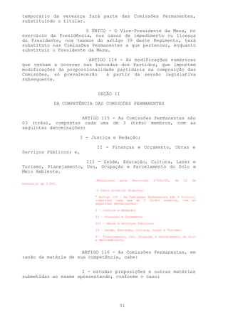 temporário da vereança fará parte das Comissões Permanentes,
substituindo o titular.

                       § ÚNICO - O Vice-Presidente da Mesa, no
exercício da Presidência, nos casos de impedimento ou licença
do Presidente, nos termos do artigo 39 deste Regimento, terá
substituto nas Comissões Permanentes a que pertencer, enquanto
substituir o Presidente da Mesa.

                        ARTIGO 114 - As modificações numéricas
que venham a ocorrer nas bancadas dos Partidos, que importem
modificações da proporcionalidade partidária na composição das
Comissões, só prevalecerão    à partir da sessão legislativa
subsequente.


                                 SEÇÃO II

                 DA COMPETÊNCIA DAS COMISSÕES PERMANENTES


                      ARTIGO 115 - As Comissões Permanentes são
03 (três), compostas cada uma de 3 (três) membros, com as
seguintes denominações:

                          I - Justiça e Redação;

                                II - Finanças e Orçamento, Obras e
Serviços Públicos; e,

                       III - Saúde, Educação, Cultura, Lazer e
Turismo, Planejamento, Uso, Ocupação e Parcelamento do Solo e
Meio Ambiente.
                                Modificado   pela   Resolução   nº001/05,   de    10   de
Fevereiro de 2.005.

                                O texto anterior dispunha:

                                “ Artigo 115 – As Comissões Permanentes são 5 (cinco),
                                compostas cada uma de 3 (três) membros, com as
                                seguintes denominações:

                                I – Justiça e Redação;

                                II – Finanças e Orçamento;

                                III – Obras e Serviços Públicos;

                                IV – Saúde, Educação, Cultura, Lazer e Turismo;

                                V – Planejamento, Uso, Ocupação e Parcelamento do Solo
                                e Meio-Ambiente.



                      ARTIGO 116 - As Comissões Permanentes, em
razão da matéria de sua competência, cabe:


                      I - estudar proposições e outras matérias
submetidas ao exame apresentando, conforme o caso:




                                             51
 