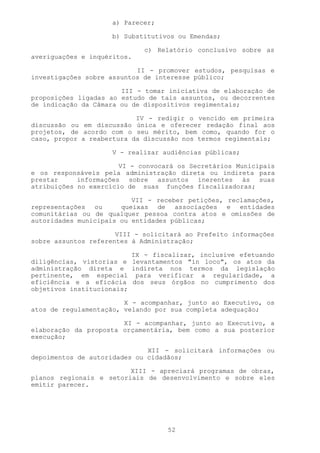a) Parecer;

                     b) Substitutivos ou Emendas;

                             c) Relatório conclusivo sobre as
averiguações e inquéritos.

                           II - promover estudos, pesquisas e
investigações sobre assuntos de interesse público;

                       III - tomar iniciativa de elaboração de
proposições ligadas ao estudo de tais assuntos, ou decorrentes
de indicação da Câmara ou de dispositivos regimentais;

                           IV - redigir o vencido em primeira
discussão ou em discussão única e oferecer redação final aos
projetos, de acordo com o seu mérito, bem como, quando for o
caso, propor a reabertura da discussão nos termos regimentais;

                     V - realizar audiências públicas;

                       VI - convocará os Secretários Municipais
e os responsáveis pela administração direta ou indireta para
prestar     informações sobre assuntos inerentes às suas
atribuições no exercício de suas funções fiscalizadoras;

                          VII - receber petições, reclamações,
representações ou      queixas de associações e entidades
comunitárias ou de qualquer pessoa contra atos e omissões de
autoridades municipais ou entidades públicas;

                      VIII - solicitará ao Prefeito informações
sobre assuntos referentes à Administração;

                          IX - fiscalizar, inclusive efetuando
diligências, vistorias e levantamentos "in loco", os atos da
administração direta e indireta nos termos da legislação
pertinente, em especial para verificar a regularidade, a
eficiência e a eficácia dos seus órgãos no cumprimento dos
objetivos institucionais;

                        X - acompanhar, junto ao Executivo, os
atos de regulamentação, velando por sua completa adequação;

                       XI - acompanhar, junto ao Executivo, a
elaboração da proposta orçamentária, bem como a sua posterior
execução;

                              XII - solicitará informações ou
depoimentos de autoridades ou cidadãos;

                         XIII - apreciará programas de obras,
planos regionais e setoriais de desenvolvimento e sobre eles
emitir parecer.




                                   52
 