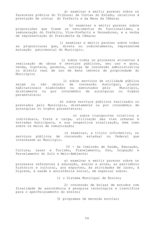 g) examinar e emitir parecer sobre os
Pareceres prévios do Tribunal de Contas do Estado, relativos à
prestação de contas do Prefeito e da Mesa da Câmara;

                           h) examinar e emitir parecer sobre
proposições que fixem os vencimentos do funcionalismo, a
remuneração do Prefeito, Vice-Prefeito e Vereadores, e a verba
de representação do Presidente da Câmara;

                     i) examinar e emitir parecer sobre todas
as proposituras que, direta ou indiretamente, representem
mutuação patrimonial do Município.


                       j) sobre todos os processos atinentes à
realização de obras e serviços públicos, seu uso e gozo,
venda, hipoteca, permuta, outorga de concessão administrativa
ou direito real de uso de bens imóveis de propriedade do
Município;

                       l) sobre serviços de utilidade pública
sejam   ou   não objeto   de   concessão  municipal,   planos
habitacionais elaborados ou executados pelo        Município,
diretamente ou por intermédio de autarquias ou órgãos
paraestatais;

                       m) sobre serviços públicos realizados ou
prestados pelo Município, diretamente ou por intermédio de
autarquias ou órgãos paraestatais;

                             n) sobre transportes coletivos e
individuais, frete e carga, utilização das vias urbanas e
estradas municipais, e sua respectiva sinalização, bem como
sobre os meios de comunicação;

                         o) examinar, a título informativo, os
serviços públicos de concessão estadual ou federal que
interessem ao Município.

                          IV - Da Comissão de Saúde, Educação,
Cultura, Lazer e Turismo, Planejamento, Uso, Ocupação e
Parcelamento do Solo e Meio-Ambiente:

                         a) examinar e emitir parecer sobre os
processos referentes à educação, ensino e artes, ao patrimônio
histórico e cultural, aos esportes, às atividades de lazer, à
higiene, à saúde e assistência social, em especial sobre:

                     1) o Sistema Municipal de Ensino;

                         2) concessão de bolsas de estudos com
finalidade de assistência à pesquisa tecnológica e científica
para o aperfeiçoamento do ensino;

                     3) programas de merenda escolar;




                                   54
 