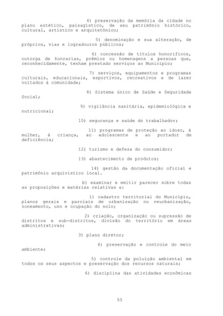 4) preservação da memória da cidade no
plano estético, paisagístico, de seu patrimônio histórico,
cultural, artístico e arquitetônico;

                           5) denominação e sua alteração, de
próprios, vias e logradouros públicos;

                          6) concessão de títulos honoríficos,
outorga de honrarias, prêmios ou homenagens a pessoas que,
reconhecidamente, tenham prestado serviços ao Município;

                        7) serviços, equipamentos e programas
culturais, educacionais, esportivos, recreativos e de lazer
voltados à comunidade;

                          8) Sistema único de Saúde e Seguridade
Social;

                        9) vigilância sanitária, epidemiológica e
nutricional;

                    10) segurança e saúde do trabalhador;

                           11) programas de proteção ao idoso, à
mulher,   à  criança,     ao   adolescente  e  ao   portador  de
deficiência;

                    12) turismo e defesa do consumidor;

                    13) abastecimento de produtos;

                          14) gestão da documentação oficial e
patrimônio arquivístico local.

                      b) examinar e emitir parecer sobre todas
as proposições e matérias relativas a:

                         1) cadastro territorial do Município,
planos gerais e parciais de urbanização ou reurbanização,
zoneamento, uso e ocupação do solo;

                      2) criação, organização ou supressão de
distritos e sub-distritos, divisão do território em áreas
administrativas;

                    3) plano diretor;

                              4) preservação e controle do meio
ambiente;

                          5) controle da poluição ambiental em
todos os seus aspectos e preservação dos recursos naturais;

                         6) disciplina das atividades econômicas




                                     55
 