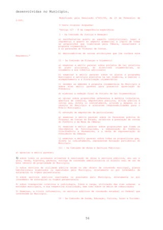 desenvolvidas no Município.
                                Modificado pela Resolução nº001/05, de 10 de Fevereiro de
2.005.

                                O texto original dispunha:

                                “Artigo 117 – É da competência específica:

                                I – Da Comissão de Justiça e Redação:

                                a) manifestar-se quanto ao aspecto constitucional, legal e
                                regimental e quanto ao aspecto gramatical e lógico de todas
                                as proposições que tramitarem pela Câmara, ressalvados a
                                proposta orçamentária
                                e os pareceres do Tribunal de Contas.

                                b) desincumbir-se de outras atribuições que lhe confere este
Regimento.”

                                II – Da Comissão de Finanças e Orçamento:

                                a) examinar e emitir parecer sobre projetos de lei relativos
                                ao   plano  plurianual,   às   diretrizes orçamentárias,  ao
                                orçamento e aos créditos adicionais;

                                b) examinar e emitir parecer sobre os planos e programas
                                municipais e setoriais previstos na Lei Orgânica, e exercer o
                                acompanhamento e a fiscalização orçamentária;

                                c) receber as emendas à proposta orçamentária do Município e
                                sobre elas emitir parecer para posterior apreciação do
                                Plenário;

                                d) elaborar a redação final do Projeto de Lei Orçamentária;

                                e) opinar sobre proposições referentes à matéria tributária,
                                abertura de créditos, empréstimos públicos, dívida pública e
                                outras que, direta ou indiretamente, alterem a despesa ou a
                                receita do Município e acarretem responsabilidades para o
                                Erário Municipal;

                                f) obtenção de empréstimo de particulares;

                                g) examinar e emitir parecer sobre os Pareceres prévios do
                                Tribunal de Contas do Estado, relativos à prestação de contas
                                do Prefeito e da Mesa da Câmara;

                                h) examinar e emitir parecer sobre proposições que fixem os
                                vencimentos do funcionalismo, a remuneração do Prefeito,
                                Vice-Prefeito e Vereadores, e a verba de representação do
                                Presidente da Câmara;

                                i) examinar e emitir parecer sobre todas as proposituras que,
                                direta ou indiretamente, representem mutuação patrimonial do
                                Município.

                                III – Da Comissão de Obras e Serviços Públicos:

a) apreciar e emitir parecer:

1) sobre todos os processos atinentes à realização de obras e serviços públicos, seu uso e
gozo, venda, hipoteca, permuta, outorga de concessão administrativa ou direito real de uso de
bens imóveis de propriedade do Município;

2) sobre serviços de utilidade pública sejam ou não objeto de concessão municipal, planos
habitacionais elaborados ou executados pelo Município, diretamente ou por intermédio de
autarquias ou órgãos paraestatais;

3) sobre serviços públicos realizados ou prestados       pelo   Município,   diretamente   ou   por
intermédio de autarquias ou órgãos paraestatais;

4) sobre transportes coletivos e individuais, frete e carga, utilização das vias urbanas         e
estradas municipais, e sua respectiva sinalização, bem como sobre os meios de comunicação;

5) Examinar, a título informativo, os serviços públicos de concessão estadual ou federal que
interessem ao Município.

                                IV – Da Comissão de Saúde, Educação, Cultura, Lazer e Turismo:




                                                    56
 