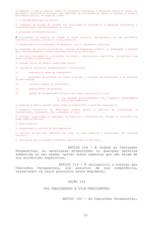 a) examinar e emitir parecer sobre os processos referentes à educação, ensino e artes, ao
patrimônio histórico e cultural, aos esportes, às atividades de lazer, à higiene, à saúde e
assistência social, em especial sobre:

1. O Sistema Municipal de Ensino;

2. concessão de bolsas de estudos com finalidade de assistência à pesquisa tecnológica e
científica para o aperfeiçoamento do ensino;

3. programas de merenda escolar;

4. preservação da memória da cidade no plano estético, paisagístico, de seu patrimônio
histórico, cultural, artístico e arquitetônico;

5. denominação e sua alteração, de próprios, vias e logradouros públicos;

6. concessão de títulos honoríficos, outorga de honrarias, prêmios ou homenagens à pessoas
que, reconhecidamente, tenham prestados serviços ao Município;

7. serviços, equipamentos e programas culturais , educacionais, esportivos, recreativos e de
lazer voltados à comunidade;

8. Sistema Únicos de Saúde e Seguridade Social;

9. vigilância sanitária, epidemiológica e nutricional;

10.       segurança e saúde do trabalhador;

11.        programas de proteção ao idoso, à mulher, à criança, ao adolescente e ao portador
de deficiência;

12.       turismo e defesa do consumidor;

13.       abastecimento de produtos;

14.       gestão da documentação oficial e patrimônio arquivístico local.

                                    V – Da Comissão de Planejamento, Uso, Ocupação e Parcelamento
                                    do Solo e Meio-Ambiente:

a) examinar e emitir parecer sobre todas as proposições e matérias relativas a:

1. cadastro territorial do Município, planos                 gerais    e   parciais    de   urbanização    ou
reurbanização, zoneamento, uso e ocupação do solo;

2. criação, organização ou supressão de distritos e sub-distritos, divisão do território em
áreas administrativas;

3. plano diretor;

4. preservação e controle do meio-ambiente;

5. controle   da   poluição   ambiental   em   todos   os   seus   aspectos   e   preservação   dos   recursos
naturais;

6. disciplina das atividades econômicas desenvolvidas no Município.


                           ARTIGO 118 - É vedado às Comissões
Permanentes, ao apreciarem proposições ou qualquer matérias
submetida ao seu exame, opinar sobre aspectos que não sejam de
sua atribuição específica.

                      ARTIGO 119 - É obrigatório o Parecer das
Comissões Permanentes, nos assuntos de sua competência,
ressalvados os casos previstos neste Regimento.


                                               SEÇÃO III

                        DOS PRESIDENTES E VICE-PRESIDENTES


                                          ARTIGO 120 - As Comissões Permanentes,




                                                              57
 