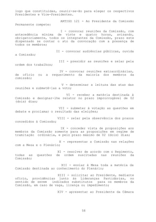 logo que constituídas, reunir-se-ão para eleger os respectivos
Presidentes e Vice-Presidentes.

                           ARTIGO 121 - Ao Presidente da Comissão
Permanente compete:

                        I - convocar reuniões da Comissão, com
antecedência mínima de vinte e quatro horas, avisando,
obrigatoriamente, todos os integrantes da Comissão, prazo este
dispensado se contar o ato da convocação com a presença de
todos os membros;

                         II - convocar audiências públicas, ouvida
a Comissão;

                          III - presidir as reuniões e zelar pela
ordem dos trabalhos;

                           IV - convocar reuniões extraordinárias,
de ofício     ou   a   requerimento da maioria dos membros da
comissão;

                         V - determinar a leitura das atas das
reuniões e submetê-las a voto;

                          VI - receber a matéria destinada à
Comissão e designar-lhe relator no prazo improrrogável de 02
(dois) dias;

                       VII - submeter à votação as questões em
debate e proclamar o resultado das eleições;

                         VIII - zelar pela observância dos prazos
concedidos à Comissão;

                       IX - conceder vista de proposições aos
membros da Comissão somente para as proposições em regime de
tramitação ordinária, e pelo prazo máximo de 02 (dois) dias;

                       X - representar a Comissão nas relações
com a Mesa e o Plenário;

                          XI - resolver de acordo com o Regimento,
todas as      questões   de ordem suscitadas nas reuniões da
Comissão;

                        XII - enviar à Mesa toda a matéria da
Comissão destinada ao conhecimento do Plenário;

                       XIII - solicitar ao Presidente, mediante
ofício, providências junto às Lideranças Partidárias, no
sentido de serem    indicados substitutos   para os membros da
Comissão, em caso de vaga, licença ou impedimento;

                         XIV - apresentar ao Presidente da Câmara




                                      58
 