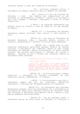 relatório mensal e anual dos trabalhos da Comissão;

                           XV - solicitar, mediante ofício, à
Presidência da Câmara substituto para os membros da Comissão;

                         XVI - anotar no livro de Presença da
Comissão, o nome      dos membros que compareceram ou que
faltaram, e, resumidamente, a matéria tratada e a conclusão a
que tiver chegado a Comissão, rubricando a folha ou folhas
respectivas.

                       § ÚNICO - As Comissões Permanentes não
poderão reunir-se durante a fase da Ordem do Dia das Sessões
da Câmara.

                           ARTIGO 122 - O Presidente da Comissão
Permanente   poderá   funcionar como relator e terá direito a
voto.

                        ARTIGO 123 - Dos atos do Presidente da
Comissão Permanente cabe, a qualquer membro, recurso ao
Plenário, obedecendo-se o previsto no artigo deste Regimento.

                            ARTIGO 124 - Quando duas ou mais
Comissões Permanentes apreciarem qualquer matéria em reunião
conjunta, a presidência dos trabalhos caberá ao mais votado
Presidente da Comissão, dentre os presentes, se desta reunião
conjunta não estiver participando a Comissão de Justiça e
Redação,   hipótese em que a direção dos trabalhos caberá ao
Presidente desta Comissão.
                        Modificado pela Resolução nº001/93, de 09 de Março de 1.993.

                        O texto original dispunha:

                        “ Artigo 124 – Quando duas ou mais Comissões Permanentes
                        apreciarem   qualquer  matéria   em   reunião  conjunta,   a
                        presidência dos trabalhos caberá ao mais idoso Presidente de
                        Comissão, dentre os presentes, se desta reunião conjunta não
                        estiver participando a Comissão de Justiça e Redação,
                        hipótese em que a direção dos trabalhos caberá ao Presidente
                        desta Comissão.”


                       ARTIGO 125 - Ao Vice-Presidente compete
substituir o Presidente da Comissão Permanente em suas
ausências, faltas, impedimentos e licenças.

                        § ÚNICO - O Vice-Presidente auxiliará o
Presidente   sempre   que   por   ele  convocado,   cabendo-lhe
representar a Comissão por delegação pessoal do Presidente.

                      ARTIGO 126 - Os Presidentes das Comissões
Permanentes poderão reunir-se mensalmente sob a presidência do
Presidente da Câmara para examinar assuntos de interesse comum
das Comissões e determinar providências sobre o melhor e mais
rápido andamento das proposições.

                       ARTIGO 127 - Se, por qualquer razão, o
Presidente deixar de fazer parte da Comissão, ou renunciar à




                                           59
 
