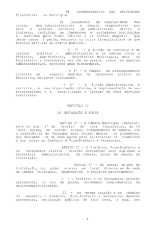 b)    acompanhamento   das   atividades
financeiras   do município;

                       c)   julgamento   da regularidade    das
contas     dos administradores   e   demais  responsáveis   por
bens    e   valores   públicos   da administração    direta   e
indireta, incluídas as fundações e sociedades instituídas
e    mantidas pelo Poder Público e as contas daqueles       que
deram causa a perda, extravio ou outra irregularidade de que
resulte prejuízo ao erário público.

                           §   3º   - A função de controle é de
caráter    político -     administrativo e se exerce sobre o
Prefeito,    Sub-Prefeito,    Secretários Municipais, Mesa   do
Legislativo e Vereadores, mas não se exerce sobre os agentes
administrativos, sujeitos ação hierárquica.

                           § 4º - A função de assessoramento
consiste em      sugerir medidas de interesse público ao
Executivo, mediante indicações.

                      § 5º - A função administrativa é
restrita .à sua organização interna, à regulamentação de seu
funcionalismo e à  estruturação e direção de seus serviços
auxiliares.


                           CAPÍTULO II

                     DA INSTALAÇÃO E POSSE


                     ARTIGO 4º - A Câmara Municipal instalar-
se-á no dia   1º de   Janeiro   de  cada   legislatura, ás 10
(dez) horas, em sessão solene, independente de número, sob
a presidência do Vereador mais votado dentre     os presentes,
que designar um de seus pares para secretariar os trabalhos
e dar posse ao Prefeito e Vice-Prefeito e Vereadores.

                       ARTIGO 5º - O Prefeito, Vice-Prefeito e
os   Vereadores eleitos   deverão apresentar seus diplomas a
Secretaria   Administrativa   da Câmara, antes da sessão de
instalação.

                           ARTIGO 6º - Na sessão solene de
instalação, que poder ocorrer em local diverso ao da sede
da Câmara Municipal, observar-se o seguinte procedimento.

                       I   - o Prefeito e os Vereadores deverão
apresentar, no ato da      posse, documento comprobatório da
desincompatibilização.

                       II - na mesma ocasião e ao término
do   mandato, o Prefeito, Vice-Prefeito e Vereadores deverão
apresentar, declaração pública de seus bens, a qual ser




                                    6
 