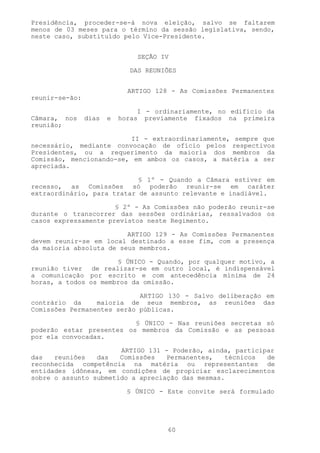 Presidência, proceder-se-á nova eleição, salvo se faltarem
menos de 03 meses para o término da sessão legislativa, sendo,
neste caso, substituído pelo Vice-Presidente.


                               SEÇÃO IV

                             DAS REUNIÕES


                             ARTIGO 128 - As Comissões Permanentes
reunir-se-ão:

                                I - ordinariamente, no edifício da
Câmara, nos     dias   e   horas previamente fixados na primeira
reunião;

                         II - extraordinariamente, sempre que
necessário, mediante convocação de ofício pelos respectivos
Presidentes, ou a requerimento da maioria dos membros da
Comissão, mencionando-se, em ambos os casos, a matéria a ser
apreciada.

                            § 1º - Quando a Câmara estiver em
recesso, as Comissões só poderão reunir-se em caráter
extraordinário, para tratar de assunto relevante e inadiável.

                      § 2º - As Comissões não poderão reunir-se
durante o transcorrer das sessões ordinárias, ressalvados os
casos expressamente previstos neste Regimento.

                         ARTIGO 129 - As Comissões Permanentes
devem reunir-se em local destinado a esse fim, com a presença
da maioria absoluta de seus membros.

                      § ÚNICO - Quando, por qualquer motivo, a
reunião tiver de realizar-se em outro local, é indispensável
a comunicação por escrito e com antecedência mínima de 24
horas, a todos os membros da omissão.

                            ARTIGO 130 - Salvo deliberação em
contrário da     maioria de seus membros, as reuniões das
Comissões Permanentes serão públicas.

                          § ÚNICO - Nas reuniões secretas só
poderão estar presentes os membros da Comissão e as pessoas
por ela convocadas.

                       ARTIGO 131 - Poderão, ainda, participar
das   reuniões   das   Comissões   Permanentes,   técnicos  de
reconhecida competência na matéria ou representantes de
entidades idôneas, em condições de propiciar esclarecimentos
sobre o assunto submetido a apreciação das mesmas.

                             § ÚNICO - Este convite será formulado




                                       60
 