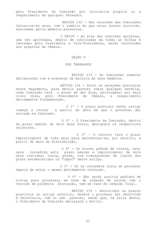 pelo Presidente da Comissão por       iniciativa   própria   ou   a
requerimento de qualquer Vereador.

                       ARTIGO 132 - Das reuniões das Comissões
lavrar-se-ão atas, com o sumário do que nelas houver ocorrido,
assinadas pelos membros presentes.

                      § ÚNICO - As atas das reuniões secretas,
uma vez aprovadas, depois de rubricadas em todas as folhas e
lavradas pelo Presidente e Vice-Presidente, serão recolhidas
aos arquivos da Câmara.


                           SEÇÃO V

                        DOS TRABALHOS


                            ARTIGO 133 - As Comissões somente
deliberarão com a presença da maioria de seus membros.

                      ARTIGO 134 - Salvo as exceções previstas
neste Regimento, para emitir parecer sobre qualquer matéria,
cada Comissão terá o prazo de dez dias, prorrogável por mais
cinco dias, pelo Presidente da Câmara, a requerimento
devidamente fundamentado.

                         § 1º - O prazo previsto neste artigo
começa a correr     a partir da data em que o processo der
entrada na Comissão.

                      § 2º - O Presidente da Comissão, dentro
do prazo máximo de dois dias úteis, designará os respectivos
relatores.

                               § 3º - O relator terá o prazo
improrrogável de três dias para manifestar-se, por escrito, a
partir da data da distribuição.

                       § 4º - Se houver pedido de vistas, este
será   concedido pelo   prazo máximo e improrrogável de dois
dias corridos, nunca, porém, com transgressão do limite dos
prazo estabelecidos no "caput" deste artigo.

                      § 5º - Só se concederá vista do processo
depois de estar o mesmo devidamente relatado.

                         § 6º - Não serão aceitos pedidos de
vistas para processos em fase de redação de acordo com o
vencido em primeira discussão, nem em fase de redação final.

                            ARTIGO 135 - Decorridos os prazos
previstos no artigo anterior, deverá o processo ser devolvido
à Secretaria, com ou sem parecer, sendo que, na falta deste,
o Presidente da Comissão declarará o motivo.




                                     61
 