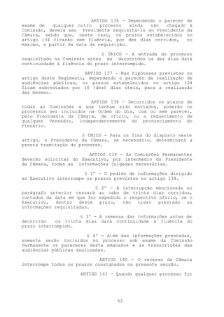 ARTIGO 136 - Dependendo o parecer de
exame de   qualquer outro    processo   ainda  não   chegado à
Comissão, deverá seu Presidente requisitá-lo ao Presidente da
Câmara, sendo que, neste caso, os prazos estabelecidos no
artigo 134 ficarão sem fluência, por dez dias corridos,     no
máximo, a partir da data da requisição.

                             § ÚNICO - A entrada do processo
requisitado na Comissão antes de decorridos os dez dias dará
continuidade à fluência do prazo interrompido.

                       ARTIGO 137 - Nas hipóteses previstas no
artigo deste Regimento, dependendo o parecer da realização de
audiências públicas, os prazos estabelecidos no artigo 134
ficam sobrestados por 10 (dez) dias úteis, para a realização
das mesmas.

                         ARTIGO 138 - Decorridos os prazos de
todas as Comissões a que tenham sido enviados, poderão os
processos ser incluídos na Ordem do Dia, com ou sem parecer,
pelo Presidente da Câmara, de ofício, ou a requerimento de
qualquer Vereador, independentemente do pronunciamento do
Plenário.

                      § ÚNICO - Para os fins do disposto neste
artigo, o Presidente da Câmara, se necessário, determinará a
pronta tramitação do processo.

                        ARTIGO 139 - As Comissões Permanentes
deverão solicitar do Executivo, por intermédio do Presidente
da Câmara, todas as informações julgadas necessárias.

                       § 1º - O pedido de informações dirigido
ao Executivo interrompe os prazos previstos no artigo 134.

                           § 2º - A    interrupção mencionada no
parágrafo anterior cessará ao cabo     de trinta dias corridos,
contados da data em que for expedido   o respectivo ofício, se o
Executivo,   dentro  deste  prazo,     não   tiver  prestado  as
informações requisitadas.

                     § 3º - A remessa das informações antes de
decorrido   os trinta dias dará continuidade à fluência do
prazo interrompido.

                        § 4º - Além das informações prestadas,
somente serão incluídos no processo sob exame da Comissão
Permanente os pareceres desta emanados e as transcrições das
audiências públicas realizadas.

                             ARTIGO 140 - O recesso da Câmara
interrompe todos os prazos consignados na presente secção.

                     ARTIGO 141 - Quando qualquer processo for




                                  62
 