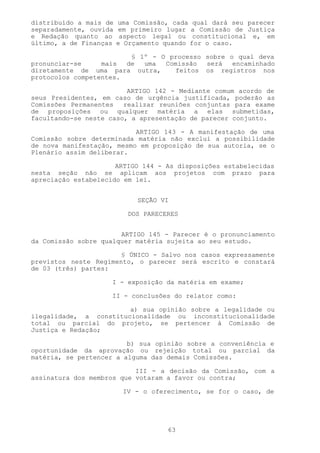 distribuído a mais de   uma Comissão, cada qual dará seu parecer
separadamente, ouvida   em primeiro lugar a Comissão de Justiça
e Redação quanto ao      aspecto legal ou constitucional e, em
último, a de Finanças   e Orçamento quando for o caso.

                         § 1º - O processo sobre o qual deva
pronunciar-se     mais  de  uma  Comissão  será   encaminhado
diretamente de uma para outra,     feitos os registros nos
protocolos competentes.

                         ARTIGO 142 - Mediante comum acordo de
seus Presidentes, em caso de urgência justificada, poderão as
Comissões Permanentes   realizar reuniões conjuntas para exame
de proposições ou qualquer matéria a elas submetidas,
facultando-se neste caso, a apresentação de parecer conjunto.

                           ARTIGO 143 - A manifestação de uma
Comissão sobre determinada matéria não exclui a possibilidade
de nova manifestação, mesmo em proposição de sua autoria, se o
Plenário assim deliberar.

                      ARTIGO 144 - As disposições estabelecidas
nesta seção não se aplicam aos projetos com prazo para
apreciação estabelecido em lei.


                             SEÇÃO VI

                          DOS PARECERES


                       ARTIGO 145 - Parecer é o pronunciamento
da Comissão sobre qualquer matéria sujeita ao seu estudo.

                       § ÚNICO - Salvo nos casos expressamente
previstos neste Regimento, o parecer será escrito e constará
de 03 (três) partes:

                     I - exposição da matéria em exame;

                     II - conclusões do relator como:

                        a) sua opinião sobre a legalidade ou
ilegalidade, a constitucionalidade ou inconstitucionalidade
total ou parcial do projeto, se pertencer à Comissão de
Justiça e Redação;

                         b) sua opinião sobre a conveniência e
oportunidade da aprovação ou rejeição total ou parcial da
matéria, se pertencer a alguma das demais Comissões.

                           III - a decisão da Comissão, com a
assinatura dos membros que votaram a favor ou contra;

                         IV - o oferecimento, se for o caso, de




                                     63
 
