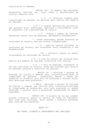 substitutivo ou emendas.

                        ARTIGO 146 - Os membros das Comissões
Permanentes emitirão seu juízo sobre a manifestação do
relator, mediante voto.

                            § 1º - O relatório somente será
transformado em parecer, se aprovado pela maioria dos membros
da Comissão.

                      § 2º - A simples aposição da assinatura,
sem qualquer outra observação, implicará a concordância total
do signatário com a manifestação do relator.

                           § 3º - Poderá o membro da Comissão
Permanente exarar voto em separado, devidamente fundamentado:

                     I - pelas conclusões, quando favorável às
conclusões do relator, mas com diversa fundamentação;

                           II - aditivo, quando favorável às
conclusões do relator, mas acrescente novos argumentos à sua
fundamentação;

                             III - contrário quando se oponha
frontalmente às conclusões do relator.

                     § 4º - O voto do relator não acolhido pela
maioria dos membros da Comissão constituirá voto vencido.

                      § 5º - O voto em separado, divergente ou
não das conclusões do relator, desde que acolhido pela maioria
da Comissão, passará a constituir seu parecer.

                          ARTIGO 147 - Concluído o parecer da
Comissão de Justiça e Redação pela inconstitucionalidade ou
ilegalidade de qualquer      proposição, deverá o mesmo ser
submetido ao Plenário, para que, em discussão e votação única,
seja apreciada essa preliminar.

                     § ÚNICO - Aprovado o parecer da Comissão
de Justiça e redação que concluir pela inconstitucionalidade
ou ilegalidade da proposição, esta será arquivada e, quando
rejeitado o parecer será a proposição encaminhada às demais
Comissões.

                      ARTIGO 148 - O projeto de lei que receber
parecer contrário, quanto ao mérito, de todas as Comissões,
será tido como rejeitado, salvo quando o plenário deliberar
pela rejeição dos pareceres.


                           SEÇÃO VII

       DAS VAGAS, LICENÇAS E IMPEDIMENTOS NAS COMISSÕES




                                   64
 