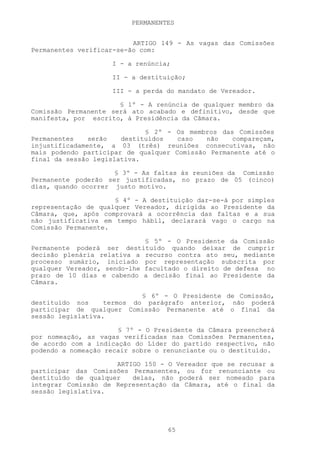 PERMANENTES


                          ARTIGO 149 - As vagas das Comissões
Permanentes verificar-se-ão com:

                    I - a renúncia;

                    II - a destituição;

                    III - a perda do mandato de Vereador.

                      § 1º - A renúncia de qualquer membro da
Comissão Permanente será ato acabado e definitivo, desde que
manifesta, por escrito, à Presidência da Câmara.

                             § 2º - Os membros das Comissões
Permanentes    serão   destituídos   caso   não   compareçam,
injustificadamente, a 03 (três) reuniões consecutivas, não
mais podendo participar de qualquer Comissão Permanente até o
final da sessão legislativa.

                     § 3º - As faltas às reuniões da Comissão
Permanente poderão ser justificadas, no prazo de 05 (cinco)
dias, quando ocorrer justo motivo.

                     § 4º - A destituição dar-se-á por simples
representação de qualquer Vereador, dirigida ao Presidente da
Câmara, que, após comprovará a ocorrência das faltas e a sua
não justificativa em tempo hábil, declarará vago o cargo na
Comissão Permanente.

                             § 5º - O Presidente da Comissão
Permanente poderá ser destituído quando deixar de cumprir
decisão plenária relativa a recurso contra ato seu, mediante
processo sumário, iniciado por representação subscrita por
qualquer Vereador, sendo-lhe facultado o direito de defesa no
prazo de 10 dias e cabendo a decisão final ao Presidente da
Câmara.

                            § 6º - O Presidente de Comissão,
destituído nos     termos do parágrafo anterior, não poderá
participar de qualquer Comissão Permanente até o final da
sessão legislativa.

                      § 7º - O Presidente da Câmara preencherá
por nomeação, as vagas verificadas nas Comissões Permanentes,
de acordo com a indicação do Líder do partido respectivo, não
podendo a nomeação recair sobre o renunciante ou o destituído.

                     ARTIGO 150 - O Vereador que se recusar a
participar das Comissões Permanentes, ou for renunciante ou
destituído de qualquer   delas, não poderá ser nomeado para
integrar Comissão de Representação da Câmara, até o final da
sessão legislativa.




                                  65
 