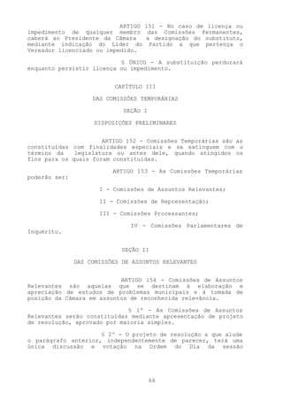 ARTIGO 151 - No caso de licença ou
impedimento de qualquer membro das Comissões Permanentes,
caberá ao Presidente da Câmara    a designação do substituto,
mediante indicação do Líder do Partido a que pertença o
Vereador licenciado ou impedido.

                           § ÚNICO - A substituição perdurará
enquanto persistir licença ou impedimento.


                           CAPÍTULO III

                    DAS COMISSÕES TEMPORÁRIAS

                             SEÇÃO I

                     DISPOSIÇÕES PRELIMINARES


                      ARTIGO 152 - Comissões Temporárias são as
constituídas com finalidades especiais e se extinguem com o
término da    legislatura ou antes dele, quando atingidos os
fins para os quais foram constituídas.

                          ARTIGO 153 - As Comissões Temporárias
poderão ser:

                      I - Comissões de Assuntos Relevantes;

                      II - Comissões de Representação;

                      III - Comissões Processantes;

                               IV - Comissões Parlamentares de
Inquérito.


                             SEÇÃO II

               DAS COMISSÕES DE ASSUNTOS RELEVANTES


                           ARTIGO 154 - Comissões de Assuntos
Relevantes são aquelas que se destinam à elaboração e
apreciação de estudos de problemas municipais e à tomada de
posição da Câmara em assuntos de reconhecida relevância.

                             § 1º - As Comissões de Assuntos
Relevantes serão constituídas mediante apresentação de projeto
de resolução, aprovado por maioria simples.

                     § 2º - O projeto de resolução a que alude
o parágrafo anterior, independentemente de parecer, terá uma
única discussão e votação na Ordem do Dia da sessão




                                       66
 