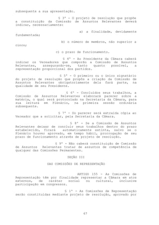 subsequente a sua apresentação.

                      § 3º - O projeto de resolução que propõe
a constituição da Comissão de Assuntos Relevantes deverá
indicar, necessariamente:

                                  a) a finalidade, devidamente
fundamentada;

                       b) o número de membros, não superior a
cinco;

                     c) o prazo de funcionamento.

                         § 4º - Ao Presidente da Câmara caberá
indicar os Vereadores que comporão a Comissão de Assuntos
Relevantes,   assegurando-se,   tanto    quanto  possível,   a
representação proporcional dos partidos.

                       § 5º - O primeiro ou o único signatário
do projeto de resolução que propôs a criação da Comissão de
Assuntos Relevantes obrigatoriamente dela fará parte, na
qualidade de seu Presidente.

                          § 6º - Concluídos seus trabalhos, a
Comissão de Assuntos Relevantes elaborará parecer sobre a
matéria, o qual será protocolado na Secretaria da Câmara, para
sua leitura em Plenário, na primeira sessão ordinária
subsequente.

                      § 7º - Do parecer será extraída cópia ao
Vereador que a solicitar, pela Secretaria da Câmara.

                             § 8º - Se a Comissão de Assuntos
Relevantes deixar de concluir seus trabalhos dentro do prazo
estabelecido, ficará     automaticamente extinta, salvo se o
Plenário houver aprovado, em tempo hábil, prorrogação de seu
prazo de funcionamento através de projeto de resolução.

                     § 9º - Não caberá constituição de Comissão
de Assuntos   Relevantes tratar de assuntos de competência de
qualquer das Comissões Permanentes.

                           SEÇÃO III

                DAS COMISSÕES DE REPRESENTAÇÃO


                                 ARTIGO 155 - As Comissões de
Representação têm por finalidade representar a Câmara em atos
externos,   de   caráter    social   ou   cultural,  inclusive
participação em congressos.

                         § 1º - As Comissões de Representação
serão constituídas mediante projeto de resolução, aprovado por




                                   67
 