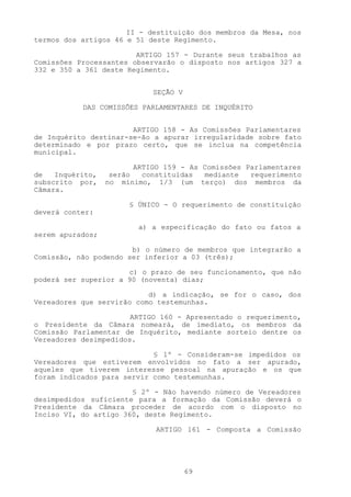 II - destituição dos membros da Mesa, nos
termos dos artigos 46 e 51 deste Regimento.

                        ARTIGO 157 - Durante seus trabalhos as
Comissões Processantes observarão o disposto nos artigos 327 a
332 e 350 a 361 deste Regimento.


                             SEÇÃO V

           DAS COMISSÕES PARLAMENTARES DE INQUÉRITO


                       ARTIGO 158 - As Comissões Parlamentares
de Inquérito destinar-se-ão a apurar irregularidade sobre fato
determinado e por prazo certo, que se inclua na competência
municipal.

                         ARTIGO 159 - As Comissões Parlamentares
de   Inquérito,    serão   constituídas  mediante   requerimento
subscrito por,    no mínimo, 1/3 (um terço) dos membros da
Câmara.

                       § ÚNICO - O requerimento de constituição
deverá conter:

                         a) a especificação do fato ou fatos a
serem apurados;

                       b) o número de membros que integrarão a
Comissão, não podendo ser inferior a 03 (três);

                      c) o prazo de seu funcionamento, que não
poderá ser superior a 90 (noventa) dias;

                           d) a indicação, se for o caso, dos
Vereadores que servirão como testemunhas.

                       ARTIGO 160 - Apresentado o requerimento,
o Presidente da Câmara nomeará, de imediato, os membros da
Comissão Parlamentar de Inquérito, mediante sorteio dentre os
Vereadores desimpedidos.

                            § 1º - Consideram-se impedidos os
Vereadores que estiverem envolvidos no fato a ser apurado,
aqueles que tiverem interesse pessoal na apuração e os que
foram indicados para servir como testemunhas.

                       § 2º - Não havendo número de Vereadores
desimpedidos suficiente para a formação da Comissão deverá o
Presidente da Câmara proceder de acordo com o disposto no
Inciso VI, do artigo 360, deste Regimento.

                             ARTIGO 161 - Composta a Comissão




                                       69
 