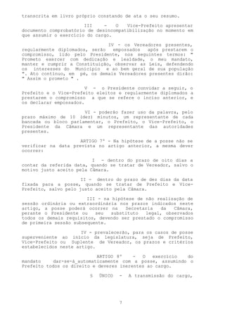 transcrita em livro próprio constando de ata o seu resumo.

                       III    -   O   Vice-Prefeito apresentar
documento comprobatório de desincompatibilização no momento em
que assumir o exercício do cargo.

                               IV - os Vereadores presentes,
regularmente diplomados, serão   empossados  após prestarem o
compromisso, lido pelo Presidente, nos seguintes termos: "
Prometo exercer com dedicação e lealdade, o meu mandato,
manter e cumprir a Constituição, observar as Leis, defendendo
os interesses do Município e ao bem geral de sua população
". Ato contínuo, em pé, os demais Vereadores presentes dirão:
" Assim o prometo " .

                       V - o Presidente convidar a seguir, o
Prefeito e o Vice-Prefeito eleitos e regularmente diplomados a
prestarem o compromisso a que se refere o inciso anterior, e
os declarar empossados.

                      VI - poderão fazer uso da palavra, pelo
prazo máximo de 10 (dez) minutos, um representante de cada
bancada ou bloco parlamentar, o Prefeito, o Vice-Prefeito, o
Presidente da Câmara e um representante das autoridades
presentes.

                     ARTIGO 7º - Na hipótese de a posse não se
verificar na data prevista no artigo anterior, a mesma dever
ocorrer:

                          I - dentro do prazo de oito dias a
contar da referida data, quando se tratar de Vereador, salvo o
motivo justo aceito pela Câmara.

                      II - dentro do prazo de dez dias da data
fixada para a posse, quando se tratar de Prefeito e Vice-
Prefeito, salvo pelo justo aceito pela Câmara.

                        III - na hipótese de não realização de
sessão ordinária ou extraordinária nos prazos indicados neste
artigo, a posse poderá ocorrer na     Secretaria  da   Câmara,
perante o Presidente ou    seu   substituto  legal, observados
todos os demais requisitos, devendo ser prestado o compromisso
de primeira sessão subsequente.

                      IV - prevalecerão, para os casos de posse
superveniente ao início da legislatura, seja de Prefeito,
Vice-Prefeito ou Suplente de Vereador, os prazos e critérios
estabelecidos neste artigo.

                            ARTIGO 8º    -  O   exercício do
mandato    dar-se-á_automaticamente com a posse, assumindo o
Prefeito todos os direito e deveres inerentes ao cargo.

                         §   ÚNICO   -   A transmissão do cargo,




                                     7
 