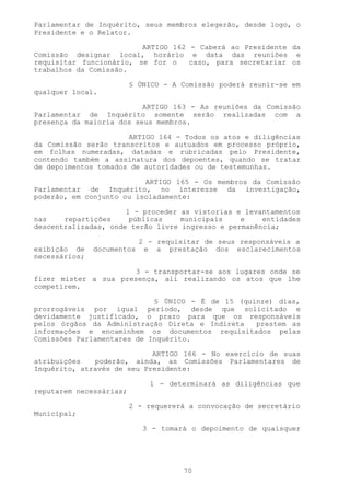 Parlamentar de Inquérito, seus membros elegerão, desde logo, o
Presidente e o Relator.

                         ARTIGO 162 - Caberá ao Presidente da
Comissão designar local, horário e data das reuniões e
requisitar funcionário, se for o    caso, para secretariar os
trabalhos da Comissão.

                         § ÚNICO - A Comissão poderá reunir-se em
qualquer local.

                          ARTIGO 163 - As reuniões da Comissão
Parlamentar de Inquérito somente serão realizadas com a
presença da maioria dos seus membros.

                      ARTIGO 164 - Todos os atos e diligências
da Comissão serão transcritos e autuados em processo próprio,
em folhas numeradas, datadas e rubricadas pelo Presidente,
contendo também a assinatura dos depoentes, quando se tratar
de depoimentos tomados de autoridades ou de testemunhas.

                          ARTIGO 165 - Os membros da Comissão
Parlamentar de Inquérito, no interesse da investigação,
poderão, em conjunto ou isoladamente:

                      1 - proceder as vistorias e levantamentos
nas    repartições     públicas    municipais    e    entidades
descentralizadas, onde terão livre ingresso e permanência;

                            2 - requisitar de seus responsáveis a
exibição de    documentos    e a prestação dos esclarecimentos
necessários;

                      3 - transportar-se aos lugares onde se
fizer mister a sua presença, ali realizando os atos que lhe
competirem.

                            § ÚNICO - É de 15 (quinze) dias,
prorrogáveis por igual período, desde que solicitado e
devidamente justificado, o prazo para que os responsáveis
pelos órgãos da Administração Direta e Indireta   prestem as
informações e encaminhem os documentos requisitados pelas
Comissões Parlamentares de Inquérito.

                            ARTIGO 166 - No exercício de suas
atribuições   poderão, ainda, as Comissões Parlamentares de
Inquérito, através de seu Presidente:

                              1 - determinará as diligências que
reputarem necessárias;

                         2 - requererá a convocação de secretário
Municipal;

                            3 - tomará o depoimento de quaisquer




                                      70
 