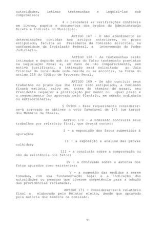 autoridades,   intimar     testemunhas   e   inquiri-las    sob
compromisso;

                       4 - procederá as verificações contábeis
em livros, papéis e documentos dos órgãos da Administração
Direta e Indireta do Município.

                           ARTIGO 167 - O não atendimento às
determinações contidas nos artigos anteriores, no prazo
estipulado, faculta ao  Presidente da Comissão solicitar, na
conformidade da legislação federal, a   intervenção do Poder
Judiciário.

                            ARTIGO 168 - As testemunhas serão
intimadas e deporão sob as penas do falso testemunho previstas
na Legislação Penal e, em caso de não comparecimento, sem
motivo justificado, a intimação será solicitada       ao Juiz
Criminal da localidade onde reside ou se encontra, na forma do
artigo 218 do Código de Processo Penal.

                            ARTIGO 169 - Se não concluir seus
trabalhos no prazo que lhe tiver sido estipulado, a Comissão
ficará extinta, salvo se, antes do término do prazo, seu
Presidente requerer a prorrogação por menor ou igual prazo e
o requerimento for aprovado pelo Plenário, em sessão ordinária
ou extraordinária.

                       § ÚNICO - Esse requerimento considerar-
se-á aprovado se obtiver o voto favorável de 1/3 (um terço)
dos Membros da Câmara.

                        ARTIGO 170 - A Comissão concluirá seus
trabalhos por relatório final, que deverá conter:

                         I - a exposição dos fatos submetidos à
apuração;

                         II - a exposição e análise das provas
colhidas;

                      III - a conclusão sobre a comprovação ou
não da existência dos fatos;

                         IV - a conclusão sobre a autoria dos
fatos apurados como existentes;

                           V - a sugestão das medidas a serem
tomadas, com sua fundamentação legal e a indicação das
autoridades ou pessoas que tiverem competência para a adoção
das providências reclamadas.

                        ARTIGO 171 - Considerar-se-á relatório
final o    elaborado pelo Relator eleito, desde que aprovado
pela maioria dos membros da Comissão.




                                    71
 